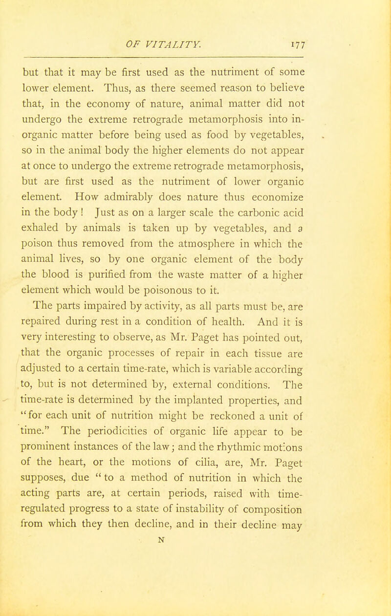 but that it may be first used as the nutriment of some lower element. Thus, as there seemed reason to believe that, in the economy of nature, animal matter did not undergo the extreme retrograde metamorphosis into in- organic matter before being used as food by vegetables, so in the animal body the higher elements do not appear at once to undergo the extreme retrograde metamorphosis, but are first used as the nutriment of lower organic element. How admirably does nature thus economize in the body ! Just as on a larger scale the carbonic acid exhaled by animals is taken up by vegetables, and a poison thus removed from the atmosphere in which the animal lives, so by one organic element of the body the blood is purified from the waste matter of a higher element which would be poisonous to it. The parts impaired by activity, as all parts must be, are repaired during rest in a condition of health. And it is very interesting to observe, as Mr. Paget has pointed out, that the organic processes of repair in each tissue are adjusted to a certain time-rate, which is variable according ,to, but is not determined by, external conditions. The time-rate is determined by the implanted properties, and  for each unit of nutrition might be reckoned a unit of time. The periodicities of organic life appear to be prominent instances of the law; and the rhythmic motions of the heart, or the motions of cilia, are, Mr. Paget supposes, due  to a method of nutrition in which the acting parts are, at certain periods, raised with time- regulated progress to a state of instability of composition from which they then decline, and in their decline may N