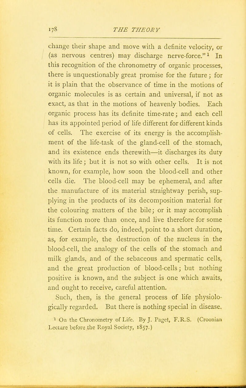 change their shape and move with a definite velocity, or (as nervous centres) may discharge nerve-force.1 In this recognition of the chronometry of organic processes, there is unquestionably great promise for the future; for it is plain that the observance of time in the motions of organic molecules is as certain and universal, if not as exact, as that in the motions of heavenly bodies. Each organic process has its definite time-rate; and each cell has its appointed period of life different for different kinds of cells. The exercise of its energy is the accomplish- ment of the life-task of the gland-cell of the stomach, and its existence ends therewith—it discharges its duty with its life; but it is not so with other cells. It is not known, for example, how soon the blood-cell and other cells die. The blood-cell may be ephemeral, and after the manufacture of its material straightway perish, sup- plying in the products of its decomposition material for the colouring matters of the bile; or it may accomplish its function more than once, and live therefore for some time. Certain facts do, indeed, point to a short duration, as, for example, the destruction of the nucleus in the blood-cell, the analogy of the cells of the stomach and milk glands, and of the sebaceous and spermatic cells, and the great production of blood-cells; but nothing positive is known, and the subject is one which awaits, and ought to receive, careful attention. Such, then, is the general process of life physiolo- gically regarded. But there is nothing special in disease. 1 On the Chronometry of Life. By J. Paget, F.R.S. (Croonian Lecture before the Royal Society, 1857.)