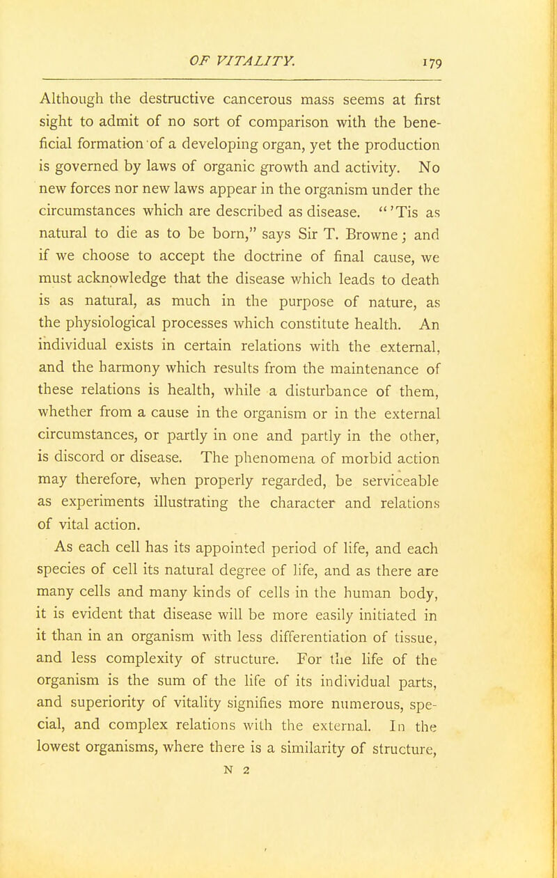 Although the destructive cancerous mass seems at first sight to admit of no sort of comparison with the bene- ficial formation of a developing organ, yet the production is governed by laws of organic growth and activity. No new forces nor new laws appear in the organism under the circumstances which are described as disease. 'Tis as natural to die as to be born, says Sir T. Browne; and if we choose to accept the doctrine of final cause, we must acknowledge that the disease which leads to death is as natural, as much in the purpose of nature, as the physiological processes which constitute health. An individual exists in certain relations with the external, and the harmony which results from the maintenance of these relations is health, while a disturbance of them, whether from a cause in the organism or in the external circumstances, or partly in one and partly in the other, is discord or disease. The phenomena of morbid action may therefore, when properly regarded, be serviceable as experiments illustrating the character and relations of vital action. As each cell has its appointed period of life, and each species of cell its natural degree of life, and as there are many cells and many kinds of cells in the human body, it is evident that disease will be more easily initiated in it than in an organism with less differentiation of tissue, and less complexity of structure. For the life of the organism is the sum of the life of its individual parts, and superiority of vitality signifies more numerous, spe- cial, and complex relations with the external. In the lowest organisms, where there is a similarity of structure, N 2