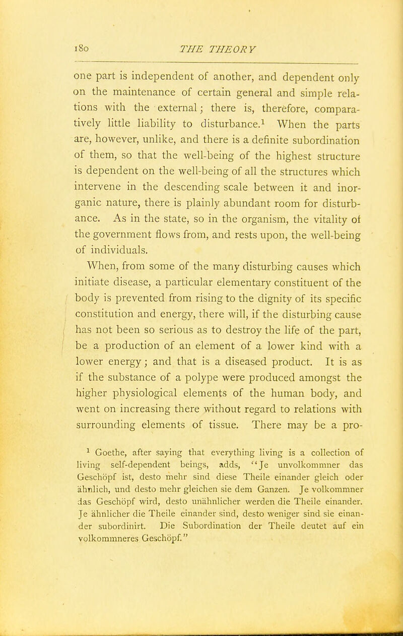 one part is independent of another, and dependent only on the maintenance of certain general and simple rela- tions with the external; there is, therefore, compara- tively little liability to disturbance.1 When the parts are, however, unlike, and there is a definite subordination of them, so that the well-being of the highest structure is dependent on the well-being of all the structures which intervene in the descending scale between it and inor- ganic nature, there is plainly abundant room for disturb- ance. As in the state, so in the organism, the vitality of the government flows from, and rests upon, the well-being of individuals. When, from some of the many disturbing causes which initiate disease, a particular elementary constituent of the body is prevented from rising to the dignity of its specific constitution and energy, there will, if the disturbing cause has not been so serious as to destroy the life of the part, be a production of an element of a lower kind with a lower energy; and that is a diseased product. It is as if the substance of a polype were produced amongst the higher physiological elements of the human body, and went on increasing there without regard to relations with surrounding elements of tissue. There may be a pro- 1 Goethe, after saying that everything living is a collection of living self-dependent beings, adds, Je unvolkommner das Geschopf ist, desto mehr sind diese Theile einander gleich oder ahnlich, und desto mehr gleichen sie dem Ganzen. Je volkommner das Geschopf wird, desto nnahnlicher werden die Theile einander. Je ahnlicher die Theile einander sind, desto weniger sind sie einan- der subordinirt. Die Subordination der Theile deutet auf ein volkommneres Geschopf.