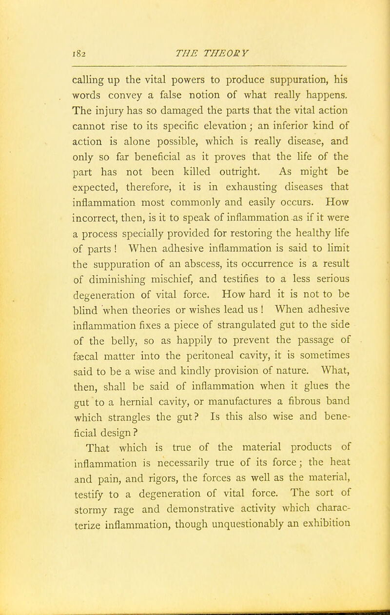 calling up the vital powers to produce suppuration, his words convey a false notion of what really happens. The injury has so damaged the parts that the vital action cannot rise to its specific elevation; an inferior kind of action is alone possible, which is really disease, and only so far beneficial as it proves that the life of the part has not been killed outright. As might be expected, therefore, it is in exhausting diseases that inflammation most commonly and easily occurs. How incorrect, then, is it to speak of inflammation as if it were a process specially provided for restoring the healthy life of parts ! When adhesive inflammation is said to limit the suppuration of an abscess, its occurrence is a result of diminishing mischief, and testifies to a less serious degeneration of vital force. How hard it is not to be blind when theories or wishes lead us ! When adhesive inflammation fixes a piece of strangulated gut to the side of the belly, so as happily to prevent the passage of faecal matter into the peritoneal cavity, it is sometimes said to be a wise and kindly provision of nature. What, then, shall be said of inflammation when it glues the gut to a hernial cavity, or manufactures a fibrous band which strangles the gut? Is this also wise and bene- ficial design ? That which is true of the material products of inflammation is necessarily true of its force; the heat and pain, and rigors, the forces as well as the material, testify to a degeneration of vital force. The sort of stormy rage and demonstrative activity which charac- terize inflammation, though unquestionably an exhibition