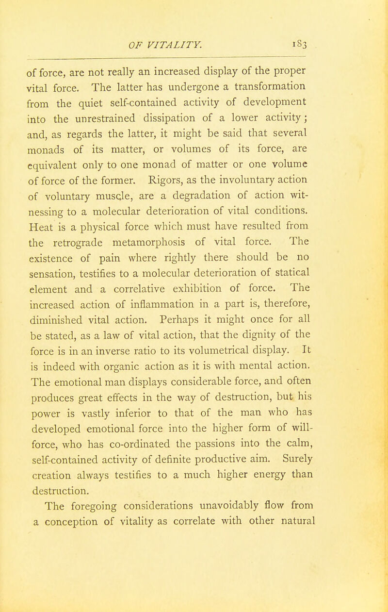 of force, are not really an increased display of the proper vital force. The latter has undergone a transformation from the quiet self-contained activity of development into the unrestrained dissipation of a lower activity; and, as regards the latter, it might be said that several monads of its matter, or volumes of its force, are equivalent only to one monad of matter or one volume of force of the former. Rigors, as the involuntary action of voluntary muscle, are a degradation of action wit- nessing to a molecular deterioration of vital conditions. Heat is a physical force which must have resulted from the retrograde metamorphosis of vital force. The existence of pain where rightly there should be no sensation, testifies to a molecular deterioration of statical element and a correlative exhibition of force. The increased action of inflammation in a part is, therefore, diminished vital action. Perhaps it might once for all be stated, as a law of vital action, that the dignity of the force is in an inverse ratio to its volumetrical display. It is indeed with organic action as it is with mental action. The emotional man displays considerable force, and often produces great effects in the way of destruction, but his power is vastly inferior to that of the man who has developed emotional force into the higher form of will- force, who has co-ordinated the passions into the calm, self-contained activity of definite productive aim. Surely creation always testifies to a much higher energy than destruction. The foregoing considerations unavoidably flow from a conception of vitality as correlate with other natural