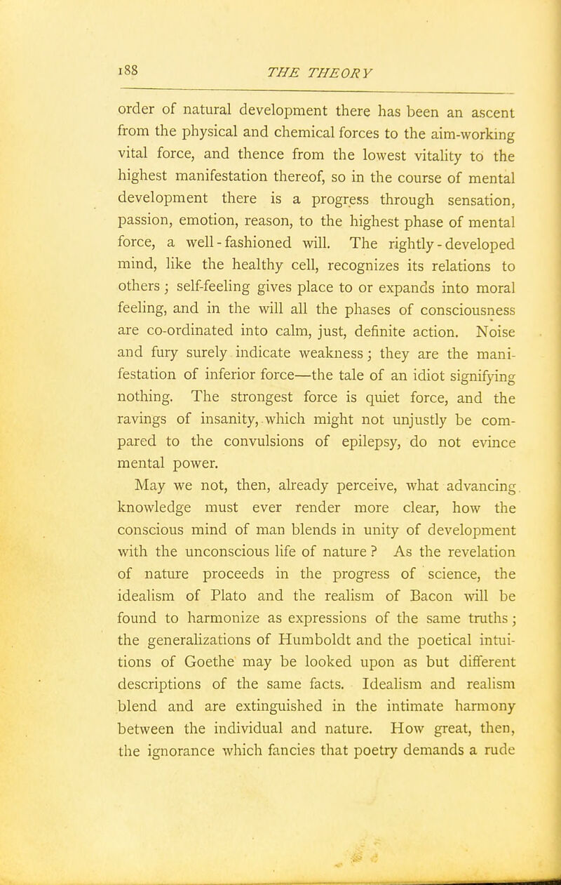 order of natural development there has been an ascent from the physical and chemical forces to the aim-working vital force, and thence from the lowest vitality to the highest manifestation thereof, so in the course of mental development there is a progress through sensation, passion, emotion, reason, to the highest phase of mental force, a well - fashioned will. The rightly-developed mind, like the healthy cell, recognizes its relations to others; self-feeling gives place to or expands into moral feeling, and in the will all the phases of consciousness are co-ordinated into calm, just, definite action. Noise and fury surely indicate weakness; they are the mani- festation of inferior force—the tale of an idiot signifying nothing. The strongest force is quiet force, and the ravings of insanity,.which might not unjustly be com- pared to the convulsions of epilepsy, do not evince mental power. May we not, then, already perceive, what advancing knowledge must ever render more clear, how the conscious mind of man blends in unity of development with the unconscious life of nature ? As the revelation of nature proceeds in the progress of science, the idealism of Plato and the realism of Bacon will be found to harmonize as expressions of the same truths; the generalizations of Humboldt and the poetical intui- tions of Goethe may be looked upon as but different descriptions of the same facts. Idealism and realism blend and are extinguished in the intimate harmony between the individual and nature. How great, then, the ignorance which fancies that poetry demands a rude