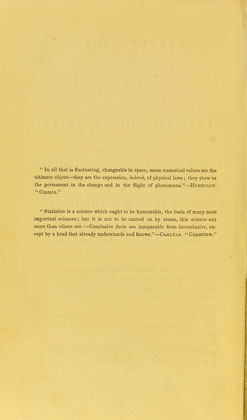  In all that is fluctuating, changeable in space, mean numerical values are the ultimate object—they are the expression, indeed, of physical laws ; they shew us the permanent in the change and in the flight of phenomena.—Humboldt.  Cosmos.  Statistics is a science which ought to be honourable, the basis of many most important sciences; bnt it is not to be carried on by steam, this science any more than others are :—Conclusive facts are inseparable from inconclusive, ex- cept by a head that already understands and knows.—Carlyle. Chaktism.