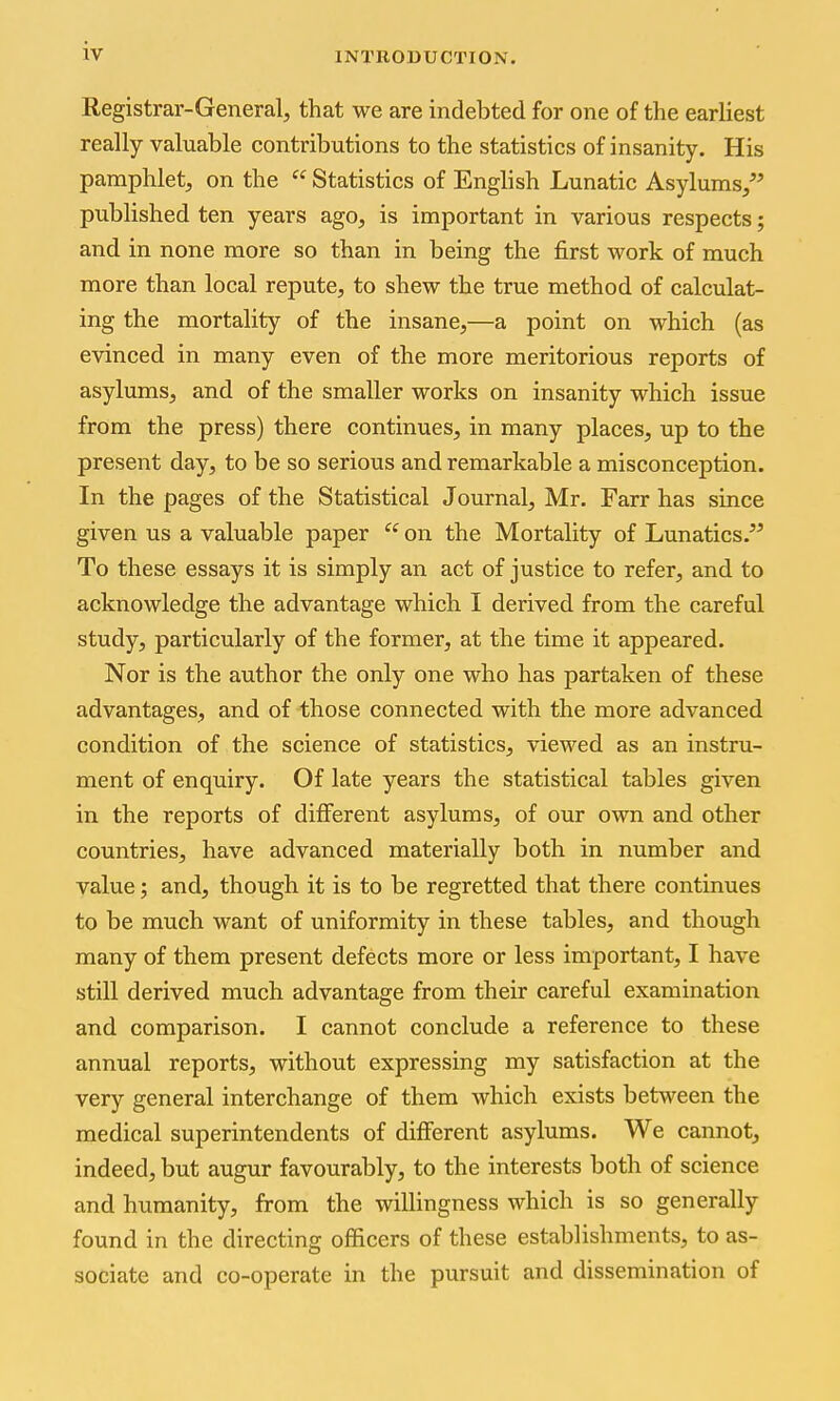 Registrar-General, that we are indebted for one of the earliest really valuable contributions to the statistics of insanity. His pamphlet, on the  Statistics of English Lunatic Asylums/' published ten years ago, is important in various respects; and in none more so than in being the first work of much more than local repute, to shew the true method of calculat- ing the mortality of the insane,—a point on which (as evinced in many even of the more meritorious reports of asylums, and of the smaller works on insanity which issue from the press) there continues, in many places, up to the present day, to be so serious and remarkable a misconception. In the pages of the Statistical Journal, Mr. Farr has since given us a valuable paper  on the Mortality of Lunatics. To these essays it is simply an act of justice to refer, and to acknowledge the advantage which I derived from the careful study, particularly of the former, at the time it appeared. Nor is the author the only one who has partaken of these advantages, and of those connected with the more advanced condition of the science of statistics, viewed as an instru- ment of enquiry. Of late years the statistical tables given in the reports of different asylums, of our own and other countries, have advanced materially both in number and value; and, though it is to be regretted that there continues to be much want of uniformity in these tables, and though many of them present defects more or less important, I have still derived much advantage from their careful examination and comparison. I cannot conclude a reference to these annual reports, without expressing my satisfaction at the very general interchange of them which exists between the medical superintendents of different asylums. We cannot, indeed, but augur favourably, to the interests both of science and humanity, from the willingness which is so generally found in the directing officers of these establishments, to as- sociate and co-operate in the pursuit and dissemination of