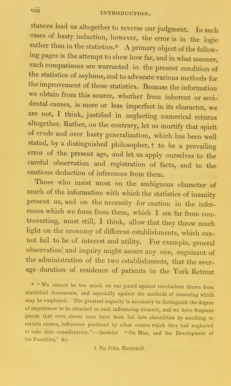 INTRODUCTION. Stances lead us altogether to reverse our judgment. In such cases of hasty induction, however, the error is in the logic rather than in the statistics.* A primary object of the foUow- ing pages is the attempt to shew how far, and in what manner, such comparisons are warranted in the present condition of the statistics of asylums, and to advocate various methods for the improvement of these statistics. Because the information we obtain from this source, whether from inherent or acci- dental causes, is more or less imperfect in its character, we are not, I think, justified in neglecting numerical returns altogether. Rather, on the contrary, let us mortify that spirit of crude and over hasty generalization, which has been weU stated, by a distinguished philosopher, f to be a prevailing error of the present age, and let us apply ourselves to the careful observation and registration of facts, and to the cautious deduction of inferences from them. Those who insist most on the ambiguous character of much of the information with which the statistics of insanity present us, and on the necessity for caution in the infer- ences which we form from them, which I am far from con- troverting, must still, I think, allow that they throw much light on the economy of different establishments, which can- not fail to be of interest and utility. For example, general observation! and inquiry might assure any one, cognizant of the administration of the two establishments, that the aver- age duration of residence of patients in the York Retreat ' We cannot be too much on our guard against conclusions drawn from statistical documents, and especially against the methods of reasoning which may be employed. The greatest sagacity is necessary to distinguish the degree of importance to be attached to each influencing element, and we have frequent proofs that even clever men have been led into absurdities by ascribing to certain causes, influences produced by other causes which they had neglected to take into consideration.—Qi«efefc^.  On Man, and the Development of his Faculties, &c. t Sir John Herschell.