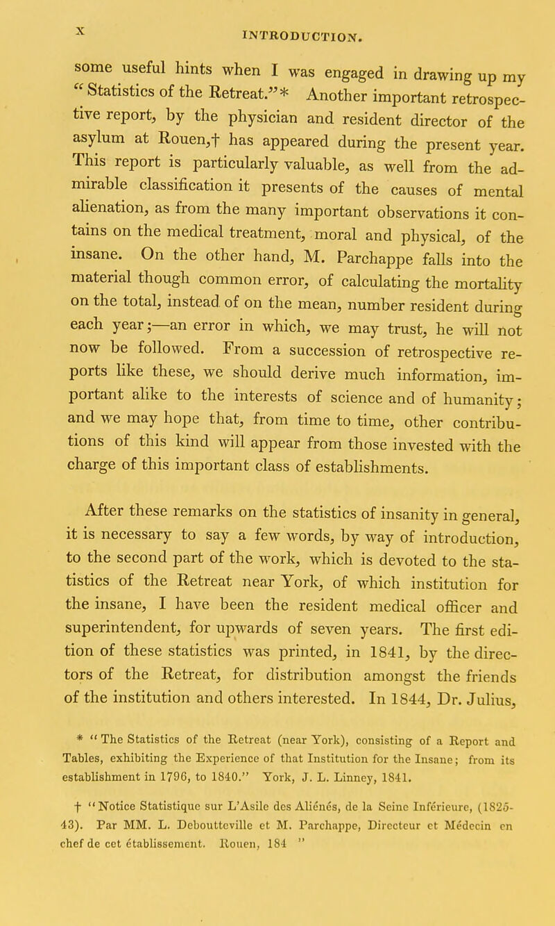 some useful hints when I was engaged in drawing up my  Statistics of the Retreat.* Another important retrospec- tive report, by the physician and resident director of the asylum at Rouen^f has appeared during the present year. This report is particularly valuable, as well from the ad- mirable classification it presents of the causes of mental alienation, as from the many important observations it con- tains on the medical treatment, moral and physical, of the insane. On the other hand, M. Parchappe faUs into the material though common error, of calculating the mortahty on the total, instead of on the mean, number resident during each yearan error in which, we may trust, he will not now be followed. From a succession of retrospective re- ports like these, we should derive much information, im- portant alike to the interests of science and of humanity; and we may hope that, from time to time, other contribu- tions of this kind will appear from those invested with the charge of this important class of estabHshments. After these remarks on the statistics of insanity in general, it is necessary to say a few words, by way of introduction, to the second part of the work, which is devoted to the sta- tistics of the Retreat near York, of which institution for the insane, I have been the resident medical officer and superintendent, for upwards of seven years. The first edi- tion of these statistics was printed, in 1841, by the direc- tors of the Retreat, for distribution amongst the friends of the institution and others interested. In 1844, Dr. Julius, *  The Statistics of the Retreat (near York), consisting of a Report and Tables, exhibiting the Experience of that Institution for the Insane; from its establishment in 1796, to 1840. York, J. L. Linney, 1841. t Notice Statistiquc sur L'Asile des Alienes, de la Seine Inferieure, (1825- 43). Par MM. L. Deboutteville et M. Parchappe, Directeur ct Medccin en chef de cet etablissement. Rouen, 184 