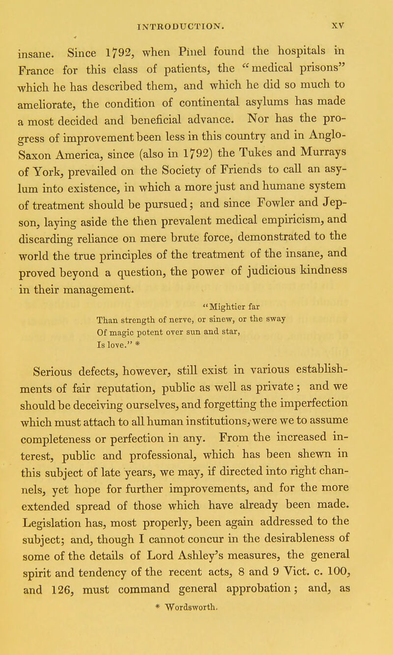 insane. Since 1792, when Pinel found the hospitals in France for this class of patients, the medical prisons which he has described them, and which he did so much to ameliorate, the condition of continental asylums has made a most decided and benei&cial advance. Nor has the pro- gress of improvement been less in this country and in Anglo- Saxon America, since (also in 1792) the Tukes and Hurrays of York, prevailed on the Society of Friends to call an asy- lum into existence, in which a more just and humane system of treatment should be pursued; and since Fowler and Jep- son, laying aside the then prevalent medical empiricism, and discarding reliance on mere brute force, demonstrated to the world the true principles of the treatment of the insane, and proved beyond a question, the power of judicious kindness in their management.  Mightier far Than strength of nerve, or sinew, or the sway Of magic potent over sun and star. Is love. * Serious defects, however, still exist in various establish- ments of fair reputation, public as well as private ; and we should be deceiving ourselves, and forgetting the imperfection which must attach to all human institutions, were we to assume completeness or perfection in any. From the increased in- terest, public and professional, which has been shewn in this subject of late years, we may, if directed into right chan- nels, yet hope for further improvements, and for the more extended spread of those which have already been made. Legislation has, most properly, been again addressed to the subject; and, though I cannot concur in the desirableness of some of the details of Lord Ashley's measures, the general spirit and tendency of the recent acts, 8 and 9 Vict. c. 100, and 126, must command general approbation; and, as * Wordsworth.