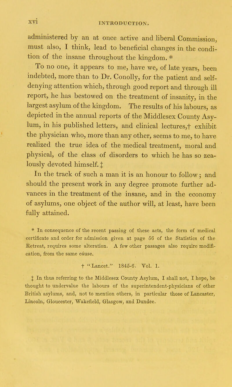 INTRODUCTION. administered by an at once active and liberal Commission, must also, I think, lead to beneficial changes in the condi- tion of the insane throughout the kingdom. * To no one, it appears to me, have we, of late years, been indebted, more than to Dr. Conolly, for the patient and self- denying attention which, through good report and through ill report, he has bestowed on the treatment of insanity, in the largest asylum of the kingdom. The results of his labours, as depicted in the annual reports of the Middlesex Coimty Asy- lum, in his pubHshed letters, and clinical lectures,t exhibit the physician who, more than any other, seems to me, to have realized the true idea of the medical treatment, moral and physical, of the class of disorders to which he has so zea- lously devoted himself. J In the track of such a man it is an honour to follow; and should the present work in any degree promote further ad- vances in the treatment of the insane, and in the economy of asylums, one object of the author will, at least, have been fully attained. * In consequence of the recent passing of these acts, the form of medical certificate and order for admission given at page 56 of the Statistics of the Retreat, requires some alteration. A few other passages also require modifi- cation, from the same cause. t Lancet. 1845-6. Vol. 1. J In thus referring to the Middlesex County Asylum, I shall not, I hope, be thought to undervalue the labours of the superintendent-physicians of other British asylums, and, not to mention others, in particular those of Lancaster, Lincoln, Gloucester, Wakefield, Glasgow, and Dundee.