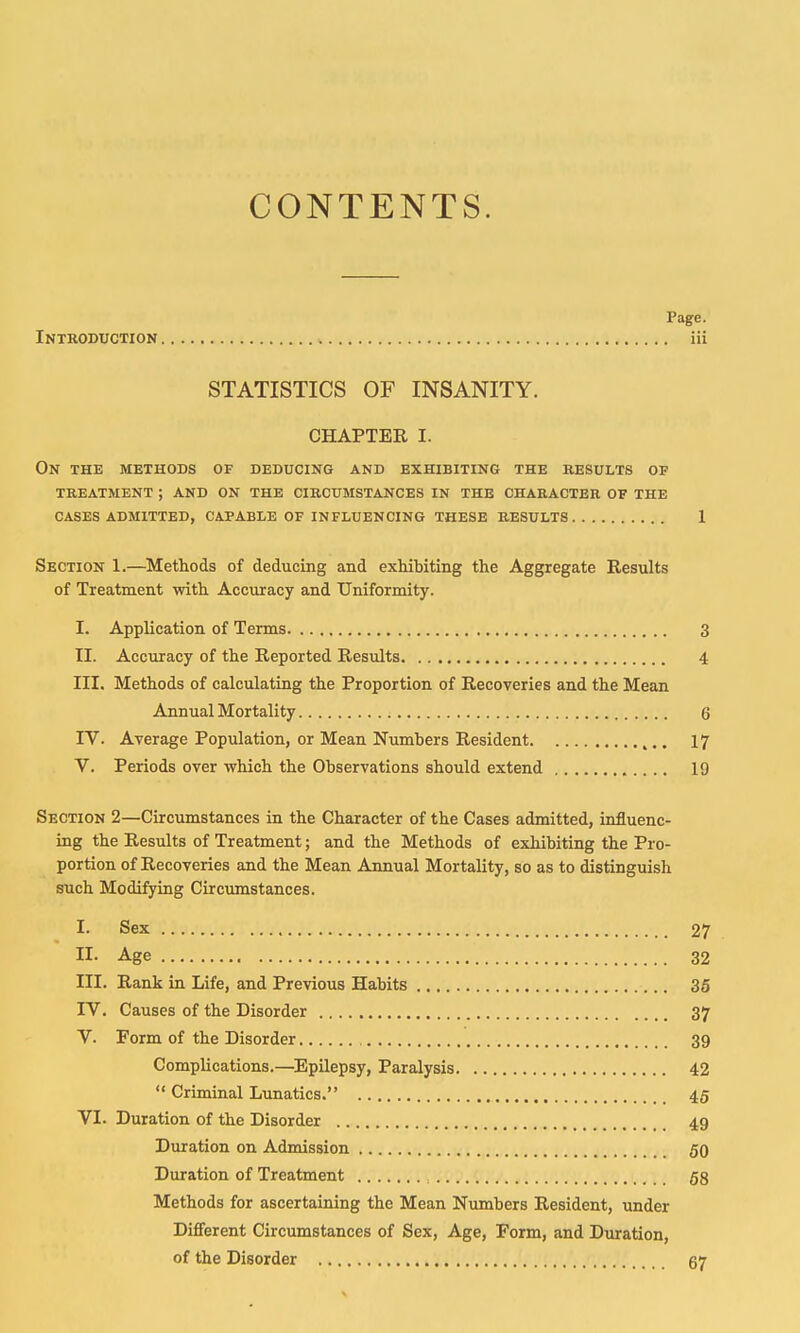 CONTENTS. Page. Introduction iii STATISTICS OF INSANITY. CHAPTER I. On the methods of deducing and exhibiting the results of treatment ; and on the circumstances in the character of the cases admitted, capable of influencing these results 1 Section 1.—Methods of deducing and exhibiting the Aggregate Results of Treatment with Accuracy and Uniformity. I. Application of Terms 3 II. Accuracy of the Reported Results 4 III. Methods of calculating the Proportion of Recoveries and the Mean Annual Mortality 6 IV. Average Population, or Mean Numbers Resident 17 V. Periods over which the Observations should extend 19 Section 2—Circumstances in the Character of the Cases admitted, influenc- ing the Results of Treatment; and the Methods of exhibiting the Pro- portion of Recoveries and the Mean Annual Mortality, so as to distinguish such Modifying Circumstances. I. Sex 27 II- Age 32 III. Rank in Life, and Previous Habits 35 IV. Causes of the Disorder 37 V. Form of the Disorder 39 Complications.—Epilepsy, Paralysis 42  Criminal Lunatics. 45 VI. Duration of the Disorder 49 Duration on Admission 50 Duration of Treatment ., 58 Methods for ascertaining the Mean Numbers Resident, under Different Circumstances of Sex, Age, Form, and Duration, of the Disorder 67