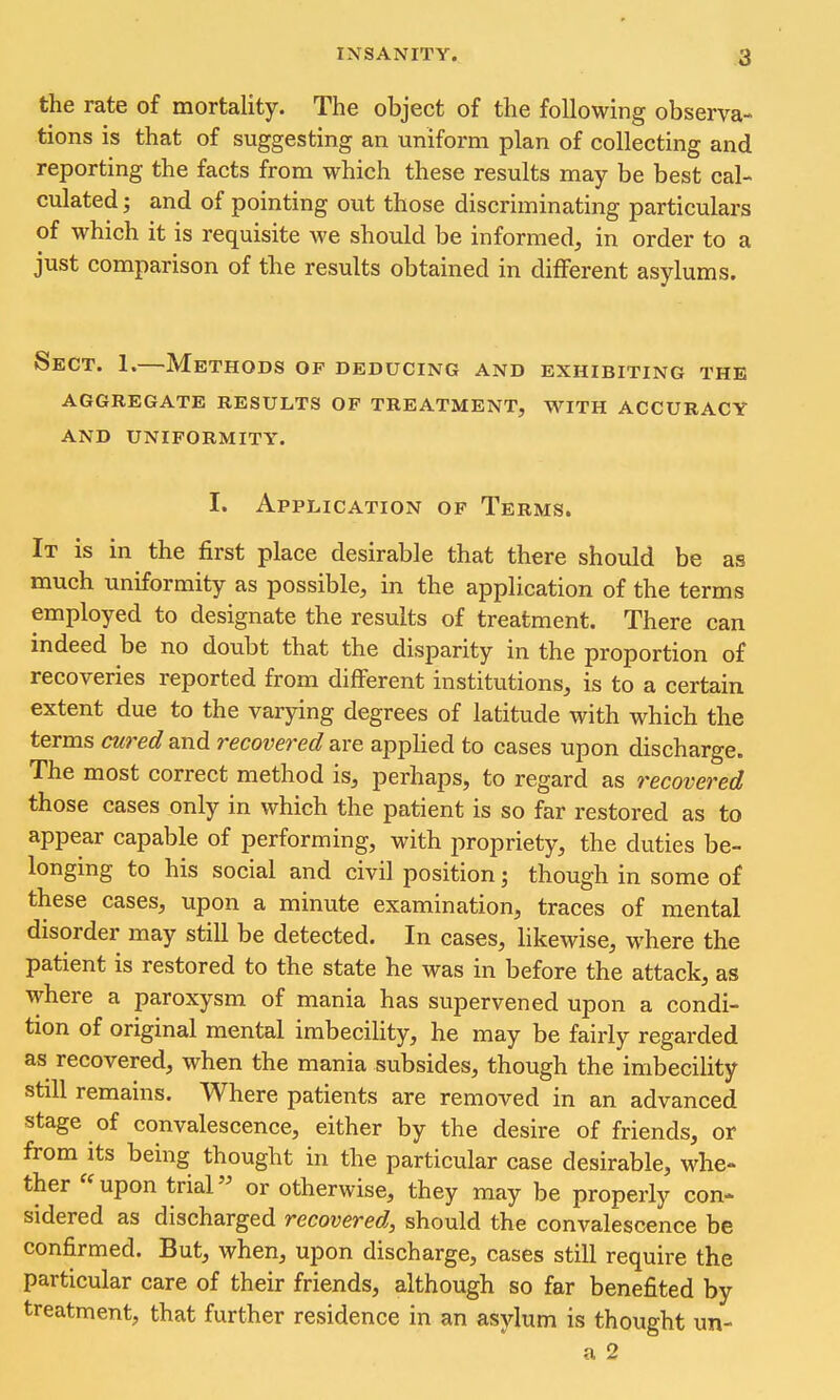 the rate of mortality. The object of the following observa- tions is that of suggesting an uniform plan of collecting and reporting the facts from which these results may be best cal- culated ; and of pointing out those discriminating particulars of which it is requisite we should be informed, in order to a just comparison of the results obtained in diflFerent asylums. Sect. 1.—Methods of deducing and exhibiting the aggregate results of treatment, with accuracy and uniformity. I. Application of Terms. It is in the first place desirable that there should be as much uniformity as possible, in the application of the terms employed to designate the results of treatment. There can indeed be no doubt that the disparity in the proportion of recoveries reported from different institutions, is to a certain extent due to the varying degrees of latitude with which the terms cured and recovered are applied to cases upon discharge. The most correct method is, perhaps, to regard as recovered those cases only in which the patient is so far restored as to appear capable of performing, with propriety, the duties be- longing to his social and civil position; though in some of these cases, upon a minute examination, traces of mental disorder may still be detected. In cases, likewise, where the patient is restored to the state he was in before the attack, as where a paroxysm of mania has supervened upon a condi- tion of original mental imbecility, he may be fairly regarded as recovered, when the mania subsides, though the imbecility still remains. Where patients are removed in an advanced stage of convalescence, either by the desire of friends, or from its being thought in the particular case desirable, whe- ther upon trial or otherwise, they may be properly con- sidered as discharged recovered, should the convalescence be confirmed. But, when, upon discharge, cases still require the particular care of their friends, although so far benefited by treatment, that further residence in an asylum is thought un- a 2