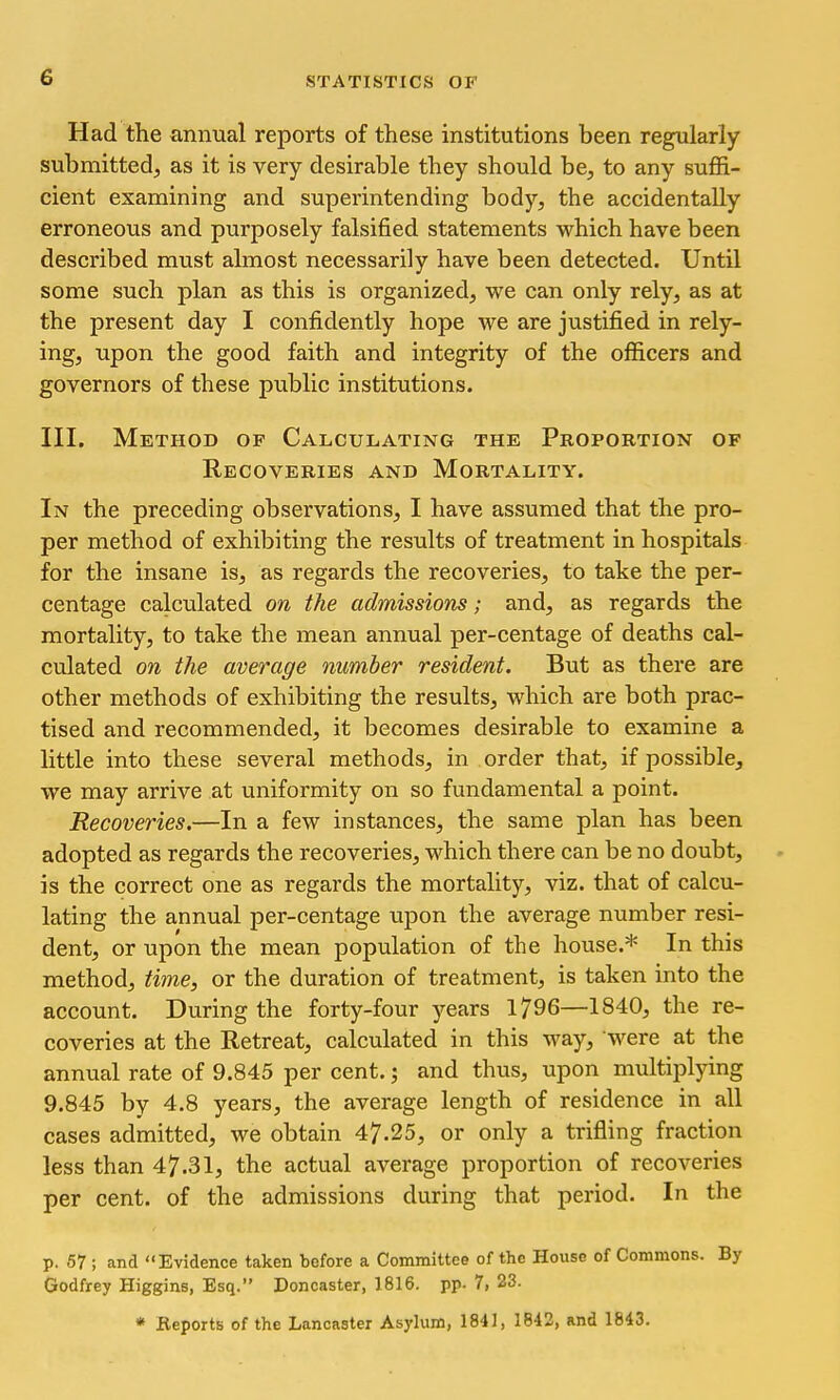 Had the annual reports of these institutions been regularly submitted, as it is very desirable they should be, to any suffi- cient examining and superintending body, the accidentally erroneous and purposely falsified statements which have been described must almost necessarily have been detected. Until some such plan as this is organized, we can only rely, as at the present day I confidently hope we are justified in rely- ing, upon the good faith and integrity of the officers and governors of these public institutions. III. Method of Calculating the Proportion of Recoveries and Mortality. In the preceding observations, I have assumed that the pro- per method of exhibiting the results of treatment in hospitals for the insane is, as regards the recoveries, to take the per- centage calculated on the admissions; and, as regards the mortality, to take the mean annual per-centage of deaths cal- culated on the average number resident. But as there are other methods of exhibiting the results, which are both prac- tised and recommended, it becomes desirable to examine a little into these several methods, in order that, if possible, we may arrive at uniformity on so fundamental a point. Recoveries.—In a few instances, the same plan has been adopted as regards the recoveries, which there can be no doubt, is the correct one as regards the mortality, viz. that of calcu- lating the annual per-centage upon the average number resi- dent, or upon the mean population of the house.* In this method, time, or the duration of treatment, is taken into the account. During the forty-four )^ears 1796—1840, the re- coveries at the Retreat, calculated in this way, were at the annual rate of 9.845 per cent.; and thus, upon multiplying 9.845 by 4.8 years, the average length of residence in all cases admitted, we obtain 47.25, or only a trifling fraction less than 47.31, the actual average proportion of recoveries per cent, of the admissions during that period. In the p. 57 ; and ' 'Evidence taken before a Committee of the House of Commons. By Godfrey Higgins, Esq. Doncaster, 1816. pp. 7, 23. * Reports of the Lancaster Asylum, 1841, 1842, and 1843.