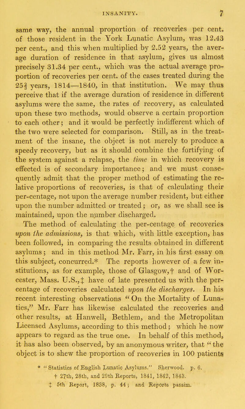 same way, the annual proportion of recoveries per cent, of those resident in the York Lunatic Asylum, was 12.43 per cent., and this when multiplied by 2.52 years, the aver- age duration of residence in that asylum, gives us almost precisely 31.34 per cent., which was the actual average pro- portion of recoveries per cent, of the cases treated during the 25| years, 1814—1840, in that institution. We may thus perceive that if the average duration of residence in different asylums were the same, the rates of recovery, as calculated upon these two methods, would observe a certain proportion to each other; and it would be perfectly indifferent which of the two were selected for comparison. Still, as in the treat- ment of the insane, the object is not merely to produce a speedy recovery, but as it should combine the fortifying of the system against a relapse, the time in which recovery is effected is of secondary importance; and we must conse- quently admit that the proper method of estimating the re- lative proportions of recoveries, is that of calculating their per-centage, not upon the average number resident, but either upon the number admitted or treated; or, as we shall see is maintained, upon the number discharged. The method of calculating the per-centage of recoveries vpon the admissions, is that which. Math little exception, has been followed, in comparing the results obtained in different asylums; and in this method Mr. Farr, in his first essay on this subject, concurred.* The reports however of a few in- stitutions, as for example, those of Glasgow, t and of Wor- cester, Mass. U.S., J have of late presented us with the per- centage of recoveries calculated upon the discharges. In his recent interesting observations On the Mortality of Luna- tics,^^ Mr. Farr has likewise calculated the recoveries and other results, at Hanwell, Bethlem, and the Metropolitan Licensed Asylums, according to this method; which he now appears to regard as the true one. In behalf of this method, it has also been observed, by an anonymous writer, that the object is to shew the proportion of recoveries in 100 patients * Statistics of English Lunatic Asylums. Sherwood, p. 6. t 27th, 28th, and 29th Reports, 1841, 1842, 1843. % 6th Report, 1838, p. 44; and Reports passim.