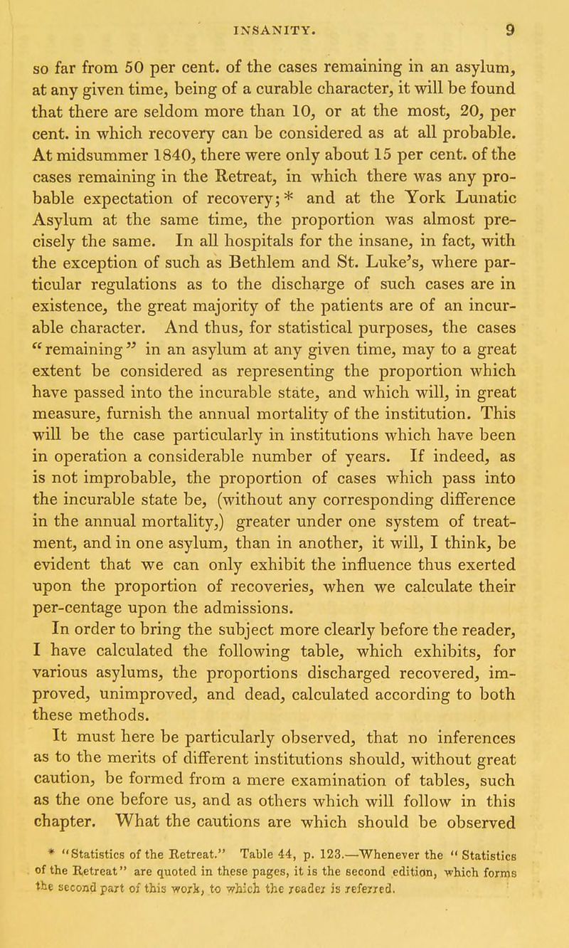 SO far from 50 per cent, of the cases remaining in an asylum, at any given time, being of a curable character, it will be found that there are seldom more than 10, or at the most, 20, per cent, in which recovery can be considered as at all probable. At midsummer 1840, there were only about 15 per cent, of the cases remaining in the Retreat, in which there was any pro- bable expectation of recovery;* and at the York Lunatic Asylum at the same time, the proportion was almost pre- cisely the same. In all hospitals for the insane, in fact, with the exception of such as Bethlem and St. Luke's, where par- ticular regulations as to the discharge of such cases are in existence, the great majority of the patients are of an incur- able character. And thus, for statistical purposes, the cases remaining in an asylum at any given time, may to a great extent be considered as representing the proportion which have passed into the incurable state, and which will, in great measure, furnish the annual mortality of the institution. This will be the case particularly in institutions which have been in operation a considerable number of years. If indeed, as is not improbable, the proportion of cases which pass into the incurable state be, (without any corresponding difference in the annual mortality,) greater under one system of treat- ment, and in one asylum, than in another, it will, I think, be evident that we can only exhibit the influence thus exerted upon the proportion of recoveries, when we calculate their per-centage upon the admissions. In order to bring the subject more clearly before the reader, I have calculated the following table, which exhibits, for various asylums, the proportions discharged recovered, im- proved, unimproved, and dead, calculated according to both these methods. It must here be particularly observed, that no inferences as to the merits of different institutions should, without great caution, be formed from a mere examination of tables, such as the one before us, and as others which will follow in this chapter. What the cautions are which should be observed * Statistics of the Retreat. Table 44, p. 123.—Whenever the Statistics of the Retreat are quoted in these pages, it is the second edition, which forms the second part of this work, to which the xeadei is referred.