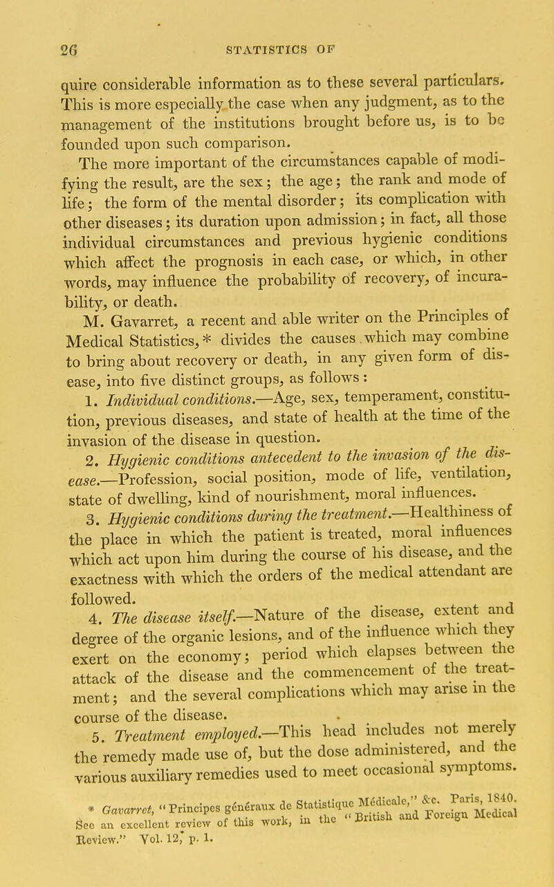 quire considerable information as to these several particulars. This is more especially the case when any judgment, as to the management of the institutions brought before us, is to be founded upon such comparison. The more important of the circumstances capable of modi- fying the result, are the sex; the age; the rank and mode of life; the form of the mental disorder; its comphcation with other diseases; its duration upon admission; in fact, all those individual circumstances and previous hygienic conditions which affect the prognosis in each case, or which, in other words, may influence the probabihty of recovery, of incura- bility, or death. M. Gavarret, a recent and able writer on the Principles of Medical Statistics, * divides the causes which may combine to bring about recovery or death, in any given form of dis- ease, into five distinct groups, as follows : 1. Individual conditions.—Age, sex, temperament, constitu- tion, previous diseases, and state of health at the time of the invasion of the disease in question. 2. Hygienic conditions antecedent to the invasion of the dis- ease.—Vroiession, social position, mode of life, ventilation, state of dwelling, Mnd of nourishment, moral influences. 3. Hygienic conditions during the ^recifme?i^.—Healthiness of the place in which the patient is treated, moral influences which act upon him during the course of his disease, and the exactness with which the orders of the medical attendant are followed. , 4. TJie disease itself.—^^tnre of the disease, extent and degree of the organic lesions, and of the influence which they exert on the economy; period which elapses between the attack of the disease and the commencement of the treat- ment; and the several compHcations which may arise m the course of the disease. . 5 Treatment employed.—This head includes not merely the remedy made use of, but the dose administered, and the various auxiliary remedies used to meet occasional symptoms. See an excellent review of this work, m the uniisu au g