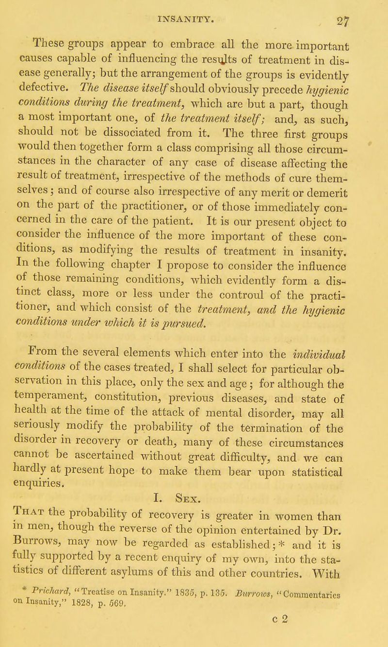 These groups appear to embrace all the more important causes capable of influencing the resiilts of treatment in dis- ease generally; but the arrangement of the groups is evidently defective. The disease itself shonld obviously precede hygienic conditions during the treatment, which are but a part, though a most important one, of the treatment itself; and, as such, should not be dissociated from it. The three first groups would then together form a class comprising all those circum- stances in the character of any case of disease aiFecting the result of treatment, irrespective of the methods of cure them- selves ; and of course also irrespective of any merit or demerit on the part of the practitioner, or of those immediately con- cerned in the care of the patient. It is our present object to consider the influence of the more important of these con- ditions, as modifying the results of treatment in insanity. In the following chapter I propose to consider the influence of those remaining conditions, which evidently form a dis- tmct class, more or less under the controul of the practi- tioner, and Mdiich consist of the treatment, and the hygienic conditions under which it is pursued. From the several elements which enter into the individual conditions of the cases treated, I shall select for particular ob- servation in this place, only the sex and age; for although the temperament, constitution, previous diseases, and state of health at the time of the attack of mental disorder, may all seriously modify the probability of the termination of the disorder in recovery or death, many of these circumstances cannot be ascertained without great difficulty, and we can hardly at present hope to make them bear upon statistical enquiries. I. Sex. That the probability of recovery is greater in women than m men, though the reverse of the opinion entertained by Dr. Burrows, may now be regarded as established;* and it is fuUy supported by a recent enquiry of my own, into the sta- tistics of different asylums of this and other countries. With * Prichard, Treatise on Insanity. 1835, p. 135. Burroios, Commentaries on Insanity, 1828, p. 569, c 2