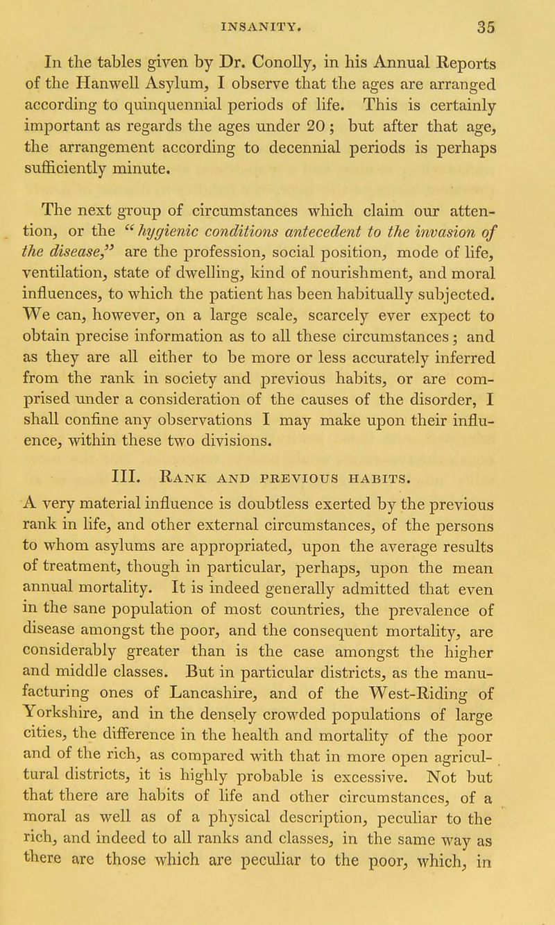 In the tables given by Dr. ConoUy, in his Annual Reports of the Hanwell Asylum, I observe that the ages are arranged according to quinquennial periods of life. This is certainly important as regards the ages under 20; but after that age, the arrangement according to decennial periods is perhaps sufl&ciently minute. The next group of circumstances which claim our atten- tion, or the hygienic conditions antecedent to the invasion of the disease, are the profession, social position, mode of life, ventilation, state of dwelHng, kind of nourishment, and moral influences, to which the patient has been habitually subjected. We can, however, on a large scale, scarcely ever expect to obtain precise information as to all these circumstances; and as they are all either to be more or less accurately inferred from the rank in society and previous habits, or are com- prised under a consideration of the causes of the disorder, I shall confine any observations I may make upon their influ- ence, within these two divisions. III. Rank and previous habits. A very material influence is doubtless exerted by the previous rank in life, and other external circumstances, of the persons to whom asylums are appropriated, upon the average results of treatment, though in particular, perhaps, upon the mean annual mortality. It is indeed generally admitted that even in the sane population of most countries, the prevalence of disease amongst the poor, and the consequent mortality, are considerably greater than is the case amongst the higher and middle classes. But in particular districts, as the manu- facturing ones of Lancashire, and of the West-Riding of Yorkshire, and in the densely crowded populations of large cities, the difference in the health and mortality of the poor and of the rich, as compared with that in more open agricul- tural districts, it is highly probable is excessive. Not but that there are habits of life and other circumstances, of a moral as well as of a physical description, peculiar to the rich, and indeed to all ranks and classes, in the same way as there are those which are peculiar to the poor, which, in