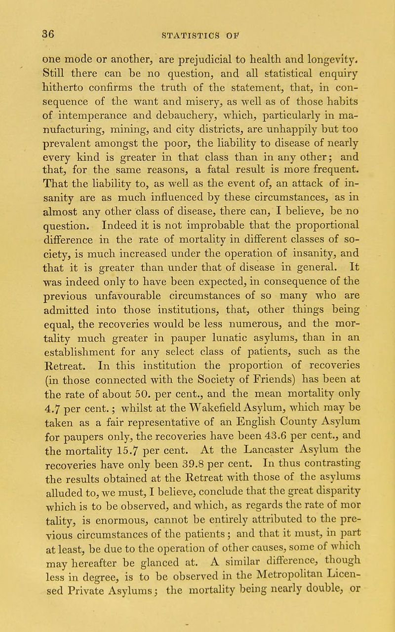 one mode or another, are prejudicial to health and longevity. Still there can be no question, and all statistical enquiry hitherto confirms the truth of the statement, that, in con- sequence of the want and misery, as well as of those habits of intemperance and debauchery, which, particularly in ma- nufacturing, mining, and city districts, are unhappily but too prevalent amongst the poor, the liability to disease of nearly every kind is greater in that class than in any other; and that, for the same reasons, a fatal result is more frequent. That the liability to, as well as the event of, an attack of in- sanity are as much influenced by these circumstances, as in almost any other class of disease, there can, I believe, be no question. Indeed it is not improbable that the proportional difference in the rate of mortality in different classes of so- ciety, is much increased under the operation of insanity, and that it is greater than under that of disease in general. It was indeed only to have been expected, in consequence of the previous unfavourable circumstances of so many who are admitted into those institutions, that, other things being equal, the recoveries would be less numerous, and the mor- tality much greater in pauper lunatic asylums, than in an establishment for any select class of patients, such as the Retreat. In this institution the proportion of recoveries (in those connected with the Society of Friends) has been at the rate of about 50, per cent., and the mean mortality only 4.7 per cent.; whilst at the Wakefield Asylum, which may be taken as a fair representative of an English County Asylum for paupers only, the recoveries have been 43.6 per cent., and the mortality 15.7 per cent. At the Lancaster Asylum the recoveries have only been 39.8 per cent. In thus contrasting the results obtained at the Retreat with those of the asylums alluded to, we must, I believe, conclude that the great disparity which is to be observed, and which, as regards the rate of mor tality, is enormous, cannot be entirely attributed to the pre- vious circumstances of the patients; and that it must, in part at least, be due to the operation of other causes, some of which may hereafter be glanced at. A similar difference, though less in degree, is to be observed in the Metropohtan Licen- sed Private Asylums; the mortality being nearly double, or