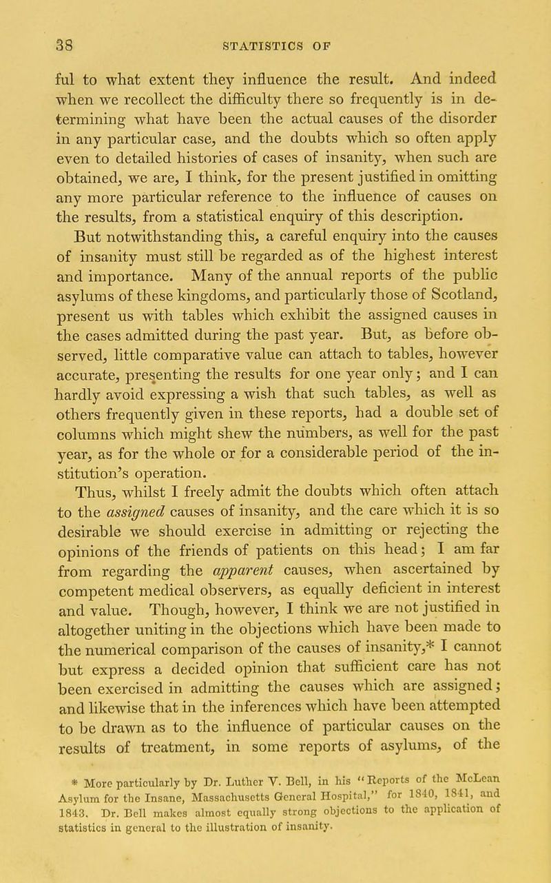 ful to what extent tliey influence the result. And indeed when we recollect the difficulty there so frequently is in de- termining what have been the actual causes of the disorder in any particular case, and the doubts which so often apply even to detailed histories of cases of insanity, when such are obtained, we are, I think, for the present justified in omitting any more particular reference to the influence of causes on the results, from a statistical enquiry of this description. But notwithstanding this, a careful enquiry into the causes of insanity must still be regarded as of the highest interest and importance. Many of the annual reports of the public asylums of these kingdoms, and particularly those of Scotland, present us with tables which exhibit the assigned causes in the cases admitted during the past year. But, as before ob- served, little comparative value can attach to tables, however accurate, presenting the results for one year only; and I can hardly avoid expressing a wish that such tables, as well as others frequently given in these reports, had a double set of columns which might shew the numbers, as well for the past year, as for the whole or for a considerable period of the in- stitution's operation. Thus, whilst I freely admit the doubts which often attach to the assigned causes of insanity, and the care which it is so desirable we should exercise in admitting or rejecting the opinions of the friends of patients on this head; I am far from regarding the apparent causes, when ascertained by competent medical observers, as equally deficient in interest and value. Though, however, I think we are not justified in altogether uniting in the objections which have been made to the numerical comparison of the causes of insanity,* I cannot but express a decided opinion that sufficient care has not been exercised in admitting the causes which are assigned; and likewise that in the inferences which have been attempted to be drawn as to the influence of particular causes on the results of treatment, in some reports of asylums, of the * More particularly by Dr. Luther V. Bell, in his Reports of the McLean Asylum for the Insane, Massachusetts General Hospital, for 1840, 1841, and 1843. Dr. Bell makes almost equally strong objections to the application of statistics in general to the illustration of insanity.