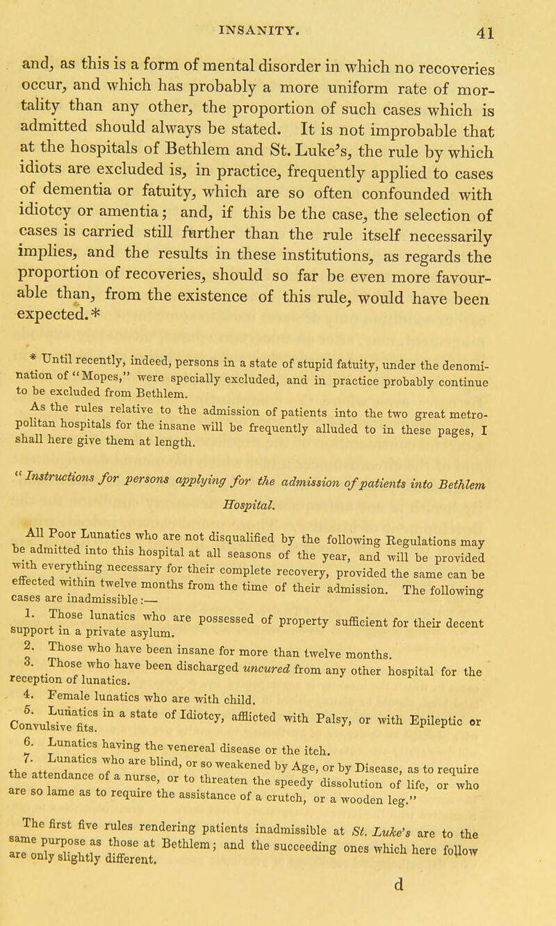 and, as this is a form of mental disorder in which no recoveries occur, and which has probably a more uniform rate of mor- tahty than any other, the proportion of such cases which is admitted should always be stated. It is not improbable that at the hospitals of Bethlem and St. Luke's, the rule by which idiots are excluded is, in practice, frequently applied to cases of dementia or fatuity, which are so often confounded with idiotcy or amentia; and, if this be the case, the selection of cases is carried still further than the rule itself necessarily implies, and the results in these institutions, as regards the proportion of recoveries, should so far be even more favour- able than, from the existence of this rule, would have been expected.* * Until recently, indeed, persons in a state of stupid fatuity, under the denomi- nation of Mopes, were specially excluded, and in practice probably continue to be excluded from Bethlem. As the rules relative to the admission of patients into the two great metro- politan hospitals for the insane will be frequently alluded to in these pages, I shall here give them at length.  Instructiom for persons applying for the admission of patients into Bethlem Hospital. All Poor Lunatics who are not disqualified by the following Regulations may be admitted mto this hospital at all seasons of the year, and will be provided with everythmg necessary for their complete recovery, provided the same can be effected within twelve months from the time of their admission. The following cases are inadmissible: 1. Those lunatics who are possessed of property sufficient for their decent support m a private asylum. 2. Those who have been insane for more than twelve months. A. Those who have been discharged uncured from any other hospital for the ' reception of lunatics. 4. Female lunatics who are with child CoLwlS  ' ''''' ^P^l^Ptic or 6. Lunatics having the venereal disease or the itch, the attendatro'j'' °' ^'^^^'^^'^ ^^e, or by Disease, as to require are so lame as to require the assistance of a crutch, or a wooden leg. The first five rules rendering patients inadmissible at St. Luke's are to the rXugMi^ ^^^^^^^^^ ^^^^^ ^^i^-