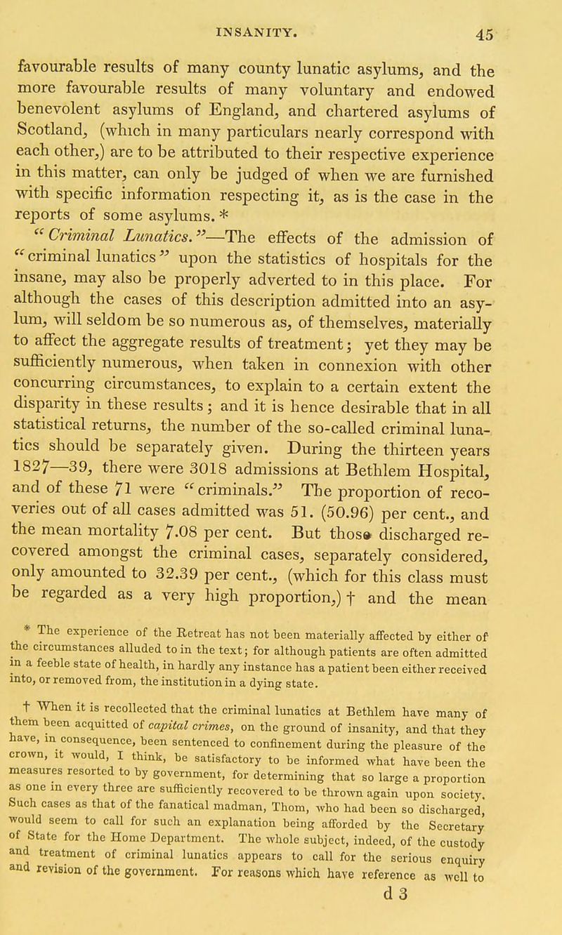 favourable results of many county lunatic asylums, and the more favourable results of many voluntary and endowed benevolent asylums of England, and chartered asylums of Scotland, (which in many particulars nearly correspond with each other,) are to be attributed to their respective experience in this matter, can only be judged of when we are furnished with specific information respecting it, as is the case in the reports of some asylums. * Criminal Lunatics.—The effects of the admission of criminal lunatics upon the statistics of hospitals for the insane, may also be properly adverted to in this place. For although the cases of this description admitted into an asy- lum, will seldom be so numerous as, of themselves, materially to affect the aggregate results of treatment; yet they may be sufficiently numerous, when taken in connexion with other concurring circumstances, to explain to a certain extent the disparity in these results; and it is hence desirable that in all statistical returns, the number of the so-called criminal luna- tics should be separately given. During the thirteen years 1827—39, there were 3018 admissions at Bethlem Hospital, and of these 71 were criminals. The proportion of reco- veries out of all cases admitted M^as 51. (50.96) per cent., and the mean mortality 7.08 per cent. But thoso discharged re- covered amongst the criminal cases, separately considered, only amounted to 32.39 per cent., (which for this class must be regarded as a very high proportion,) f and the mean * The experience of the Retreat has not been materially affected by either of the circumstances alluded to in the text; for although patients are often admitted in a feeble state of health, in hardly any instance has a patient been either received into, or removed from, the institution in a dying state. t When it is recollected that the criminal lunatics at Bethlem have many of them been acquitted of capital crimes, on the ground of insanity, and that they have, m consequence, been sentenced to confinement during the pleasure of the crown. It would, I think, be satisfactory to be informed what have been the measures resorted to by government, for determining that so large a proportion as one m every three are sufficiently recovered to be thrown again upon society. Such cases as that of the fanatical madman. Thorn, who had been so discharged, would seem to call for such an explanation being afforded by the Secretary of State for the Home Department. The whole subject, indeed, of the custody and treatment of criminal lunatics appears to call for the serious enquiry and revision of the government. For reasons which have reference as well to d3
