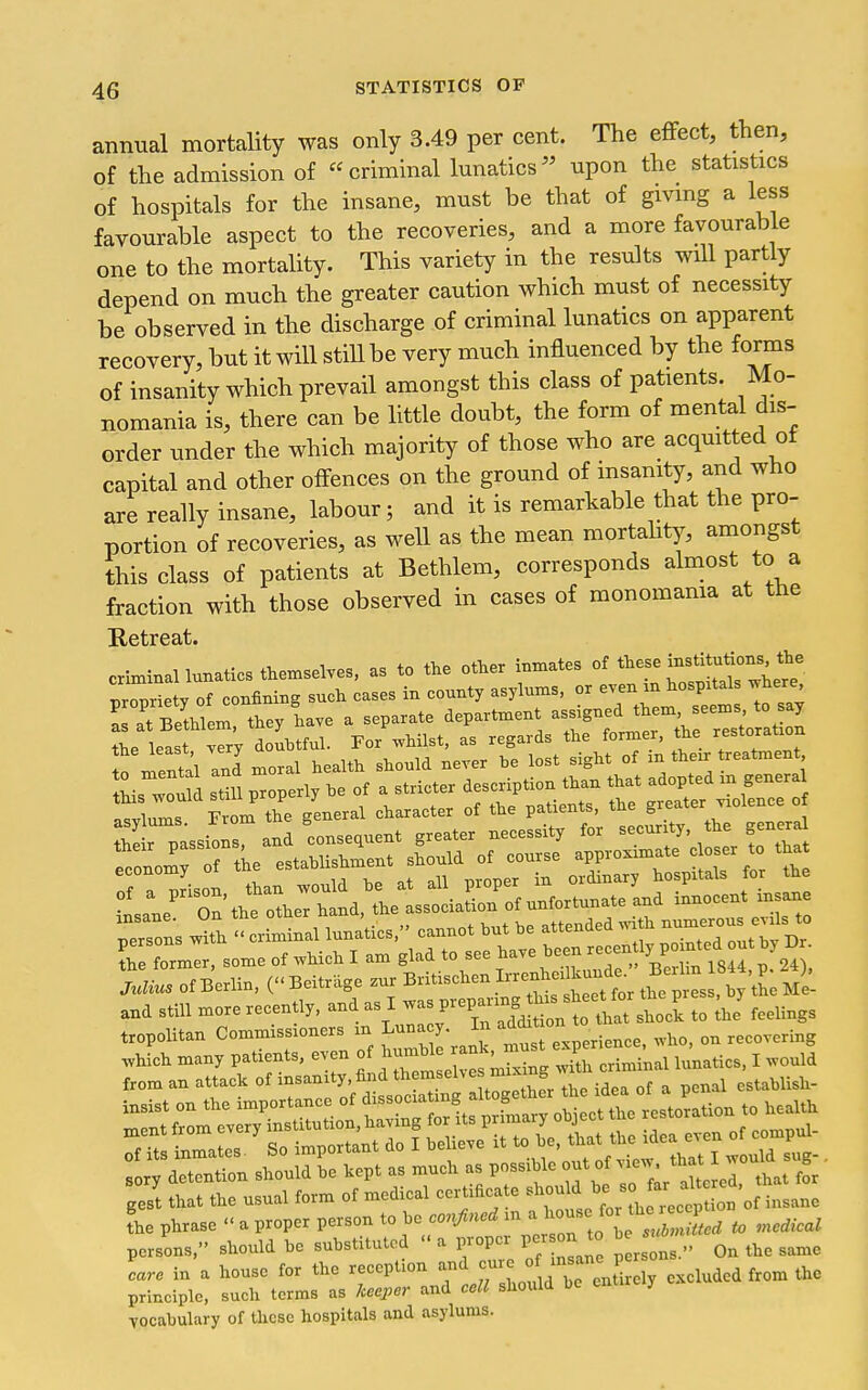 annual mortality was only 3.49 per cent. The effect, then, of the admission of criminal lunatics^' upon the statistics of hospitals for the insane, must be that of givmg a less favourable aspect to the recoveries, and a more favourabie one to the mortality. This variety in the results will partly depend on much the greater caution which must of necessity be observed in the discharge of criminal lunatics on apparent recovery, but it will stiU be very much influenced by the forms of insanity which prevail amongst this class of patients. Mo- nomania is, there can be httle doubt, the form of mental dis- order under the which majority of those who are acquitted ot capital and other ofi-ences on the ground of insanity, and who are really insane, labour; and it is remarkable that the pro- portion of recoveries, as weU as the mean mortaht)^, amongst this class of patients at Bethlem, corresponds almost to a fraction with those observed in cases of monomania at the Retreat. criminal lunatics themselves, as to the other inmates of ttese institutions the Tprlty of confining such cases in county asylums, or even m hospitals ^here ! at Bethlem they have a separate department assigned them seems to say ?he lea t vSy doubtful. For whilst, as regards the former, the restoratmn o mental ani moral health should never be lost sight of .n their reatment !?1 .tm monerlv be of a stricter description than that adopted m general this would still properly oe oi a th/patients the greater violence of 1, „ -n-rnm the seneral character ot tlie patients, tuc gic economy ui nroner in ordinary hospitals for tue ^J^'o^hhtL, tle ssoL^^^^^^ innocent insane person's ^th tr mtl luna'tics,'' cannot but be attended .vith --ous evils to TeTrmer, some of which I am B^^d to see have bc.n i^^^^^^^^^^^ Julius of Berlin, ( Beitrdge zur ^^^'^^'^^^^^^l^^^^^ ,/the Me- and still more recently, and as I P-P^^^^,^^^^^^^^^^ 3hock to the' feelings tropolitan Commissioners m Luna y. In °^ recovering .hich many patients, even of — ^^^l^^^^^ XXinal lunatics, I would from an attack of insanity,find t^^'.^^^^'^'^'^'^ ^, ^ ...^ of a penal establish- sory detention should be kept as much as possible out of J° ^ gest that the usual form of medical certificate ^^-^^^^^^ .f^^^ ^Vof insane The phrase  a proper person to 2^^,J°;r;„j„.-L to medical persons, should be substituted  a prop r per on to b care in a house for the reccpfon f ° .^.^Srely excluded from the principle, such terms as Jceepcr and cell should Ue J vocabulary of these hospitals and asylums.