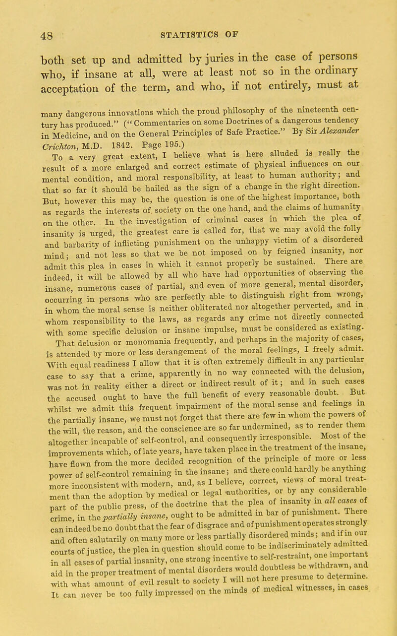 both set up and admitted by juries in the case of persons who, if insane at all, were at least not so in the ordinary acceptation of the term, and who, if not entirely, must at many dangerous innovations which, the proud philosophy of the nineteenth cen- tury has produced. ( Commentaries on some Doctrines of a dangerous tendency in Medicine, and on the General Principles of Safe Practice. By Sir Alexander Crichton, M.D. 1842. Page 195.) „ To a very great extent, I believe what is here alluded is really the result of a more enlarged and correct estimate of physical influences on our mental condition, and moral responsibility, at least to human authority; and that so far it should be hailed as the sign of a change in the right direction. But however this may be, the question is one of the highest importance, both as regards the interests of. society on the one hand, and the claims of humanity on the other In the investigation of criminal cases in which the plea of insanity is urged, the greatest care is called for, that we may avoid the folly and barbarity of inflicting punishment on the unhappy victim of a disordered mind- and not less so that we be not imposed on by feigned msamty, nor admit this plea in cases in which it cannot properly be sustained. There are indeed it will be allowed by all who have had opportunities of observing the insane' numerous cases of partial, and even of more general, mental disorder, occurring in persons who are perfectly able to distinguish right from wrong, in whom the moral sense is neither obliterated nor altogether perverted, and in whom responsibility to the laws, as regards any crime not directly connected with some specific delusion or insane impulse, must be considered as existmg. That delusion or monomania frequently, and perhaps in the majority of cases, is attended by more or less derangement of the moral feelings, I freely admit. With equal readiness I allow that it is often extremely difficult in any particular case to say that a crime, apparently in no way connected with the delusion, was not in reality either a direct or indirect result of it; and in such cases the accused ought to have the full benefit of every reasonable doubt. But whilst we admit this frequent impairment of the moral sense and feehngs m the partially insane, we must not forget that there are few in whom the powers of the will, the reason, and the conscience are so far undermined, as to render them altogether incapable of self-control, and consequently irresponsible. Most of the improvements which, of late years, have taken place in the treatment of the insane, have flown from the more decided recognition of the prmciple of more or less power of self-control remaining in the insane; and there could hardly be anyt^-g more inconsistent with modern, and, as I believe, correct, views of mora treat- ment than the adoption by medical or legal authorities, or by any considerable part of the public press, of the doctrine that the plea of insanity in all ca^s oi crime, in the partially insane, ought to be admitted m bar of pumshment The e can indeed be no doubt that the fear of disgrace and of punishment operates strongly and often salutarily on many more or less partially disordered minds; an<i 'J m our courts of justice, the plea in question should come to be indiscriminately admitted in all eas lof partial insanity, one strong incentive to self-restramt, one important a^d i the proper treatment of mental disorders would doubtless be withdrawn, and wUh what'amount of evil result to society I will not here presume to determine. 7 can n V r be too fully impressed on the minds of medical witnesses, in cases
