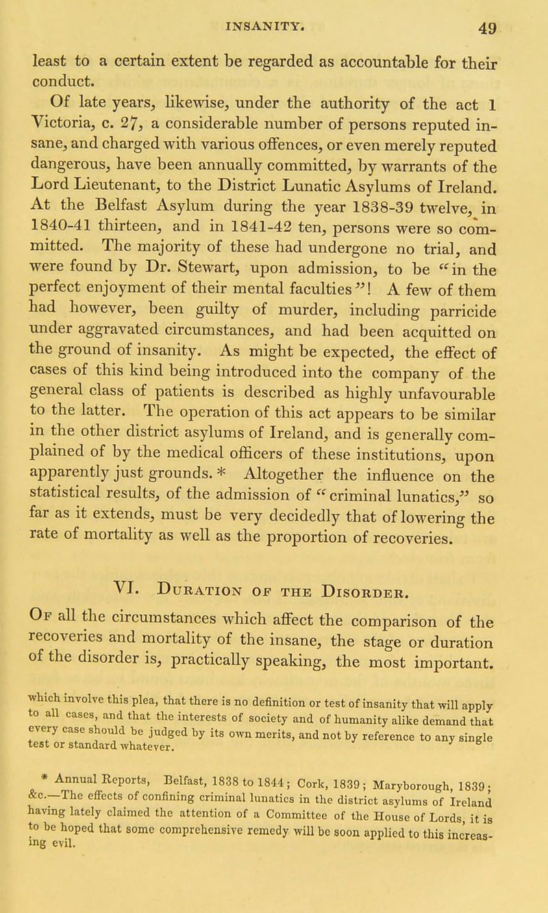 least to a certain extent be regarded as accountable for their conduct. Of late years, likewise, under the authority of the act 1 Victoria, c. 27, a considerable number of persons reputed in- sane, and charged with various offences, or even merely reputed dangerous, have been annually committed, by warrants of the Lord Lieutenant, to the District Lunatic Asylums of Ireland. At the Belfast Asylum during the year 1838-39 twelve, in 1840-41 thirteen, and in 1841-42 ten, persons were so com- mitted. The majority of these had undergone no trial, and were found by Dr. Stewart, upon admission, to be  in the perfect enjoyment of their mental faculties! A few of them had however, been guilty of murder, including parricide under aggravated circumstances, and had been acquitted on the ground of insanity. As might be expected, the effect of cases of this kind being introduced into the company of the general class of patients is described as highly unfavourable to the latter. The operation of this act appears to be similar in the other district asylums of Ireland, and is generally com- plained of by the medical officers of these institutions, upon apparently just grounds. * Altogether the influence on the statistical results, of the admission of '^'^ criminal lunatics, so far as it extends, must be very decidedly that of lowering the rate of mortahty as well as the proportion of recoveries. VI. Duration of the Disorder. Of all the circumstances which aflfect the comparison of the recoveries and mortality of the insane, the stage or duration of the disorder is, practically speaking, the most important. which involve this plea, that there is no definition or test of insanity that will apply to all cases, and that the interests of society and of humanity alike demand that every case should be judged by its own merits, and not by reference to any single test or standard whatever. * Annual Reports, Belfast, 1838 to 1844; Cork, 1839; Maryborough, 1839; &c.—The effects of confining criminal lunatics in the district asylums of Ireland having lately claimed the attention of a Committee of the House of Lords, it is to be hoped that some comprehensive remedy will be soon applied to this inc'reas- »ng evil.