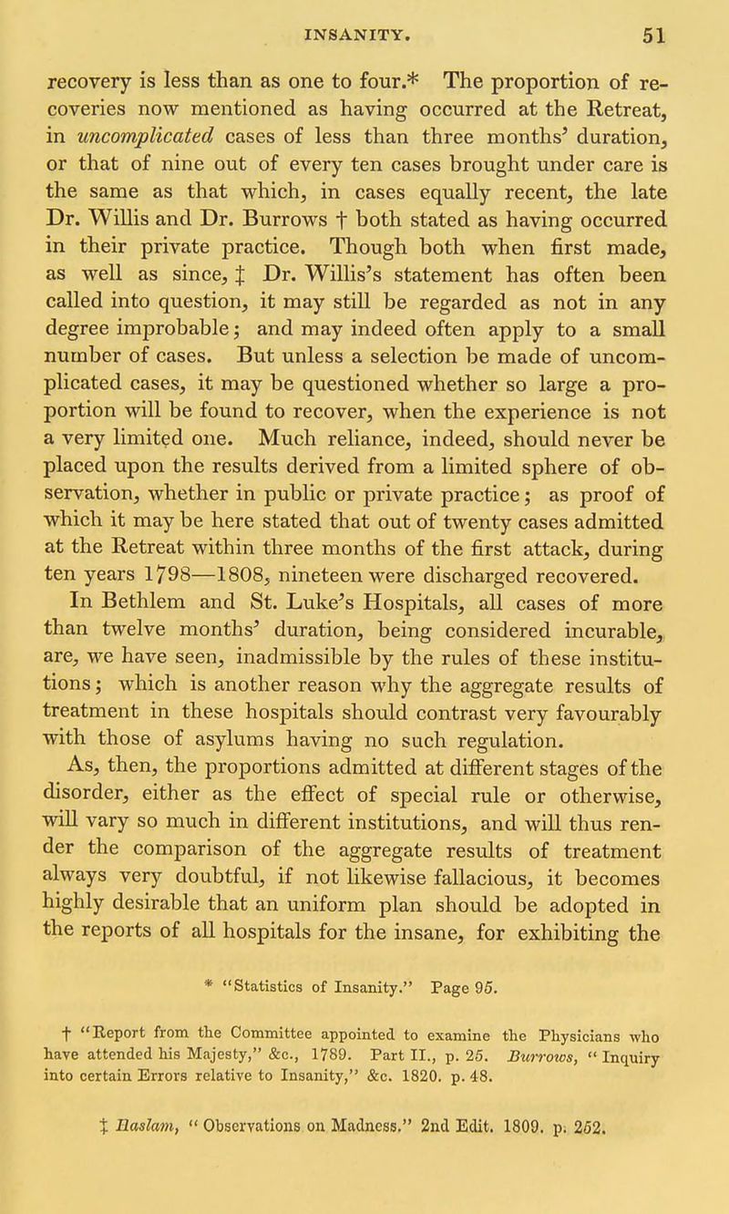 recovery is less than as one to four.* The proportion of re- coveries now mentioned as having occurred at the Retreat, in uncomplicated cases of less than three months' duration, or that of nine out of every ten cases brought under care is the same as that which, in cases equally recent, the late Dr. Willis and Dr. Burrows t both stated as having occurred in their private practice. Though both when first made, as well as since, % Dr. Willis's statement has often been called into question, it may still be regarded as not in any degree improbable; and may indeed often apply to a small number of cases. But unless a selection be made of uncom- plicated cases, it may be questioned whether so large a pro- portion will be found to recover, when the experience is not a very limited one. Much reliance, indeed, should never be placed upon the results derived from a limited sphere of ob- servation, whether in public or private practice; as proof of which it may be here stated that out of twenty cases admitted at the Retreat within three months of the first attack, during ten years 1798—1808, nineteen were discharged recovered. In Bethlem and St. Luke's Hospitals, all cases of more than twelve months' duration, being considered incurable, are, we have seen, inadmissible by the rules of these institu- tions ; which is another reason why the aggregate results of treatment in these hospitals should contrast very favourably with those of asylums having no such regulation. As, then, the proportions admitted at different stages of the disorder, either as the efiect of special rule or otherwise, will vary so much in different institutions, and will thus ren- der the comparison of the aggregate results of treatment always very doubtful, if not likewise fallacious, it becomes highly desirable that an uniform plan should be adopted in the reports of all hospitals for the insane, for exhibiting the * Statistics of Insanity. Page 95. t Report from the Committee appointed to examine the Physicians who have attended his Majesty, &c., 1789. Part II., p. 25. Burrows, Inquiry into certain Errors relative to Insanity, &c. 1820. p. 48. % Easlam, Observations on Madness, 2nd Edit. 1809. p. 252.
