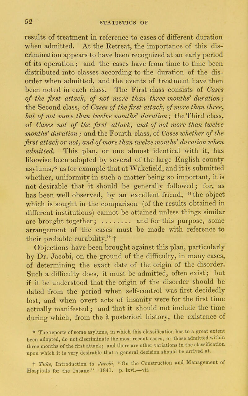 results of treatment in reference to cases of different duration when admitted. At the Retreat, the importance of this dis- crimination appears to have been recognized at an early period of its operation; and the cases have from time to time been distributed into classes according to the duration of the dis- order when admitted, and the events of treatment have then been noted in each class. The First class consists of Cases of the first attack, of not more than three months' duration; the Second class, of Cases of the first attack, of more than three, but of not more than twelve months' duration; the Third class, of Cases not of the first attack, and of not more than twelve months' duration; and the Fourth class, of Cases whether of the first attack or not, and of more than twelve months' duration when admitted. This plan, or one almost identical with it, has likewise been adopted by several of the large English county asylums,* as for example that at Wakefield, and it is submitted whether, uniformity in such a matter being so important, it is not desirable that it should be generally followed; for, as has been well observed, by an excellent friend, the object which is sought in the comparison (of the results obtained in different institutions) cannot be attained unless tilings similar are brought together; and for this purpose, some arrangement of the cases must be made with reference to their probable curability. f Objections have been brought against this plan, particularly by Dr. Jacobi, on the ground of the difficulty, in many cases, of determining the exact date of the origin of the disorder. Such a difficulty does, it must be admitted, often exist; but if it be understood that the origin of the disorder should be dated from the period when self-control was first decidedly lost, and when overt acts of insanity were for the first time actually manifested; and that it should not include the time during which, from the a posteriori history, the existence of * The reports of some asylums, in which this classification has to a great extent been adopted, do not discriminate the most recent cases, or those admitted within three months of the first attack; and there are other variations in the classification upon which it is very desirable that a general decision should be arrived at. t Tuko, Introduction to Jacobi,  On the Construction and Management of Hospitals for the Insane. 1841. p. l.xvi.—vii.