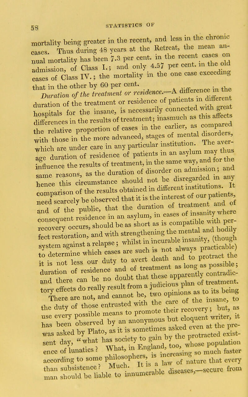mortality being greater in the recent, and less in the ehronic ^ases! Thus during 48 years at the Retreat, the mean an- nual mortality has been 7.3 per cent, in the recent eases on Zt^Zn, of Class I.; and only 4.57 per cent, m the old casTof Class IV.; the mortality in the one ease exceeding duration of the treatment or residence of P^^^-^f Jl^^'^^^ hospitals for the insane, - ^ ^™™,f f Xct differences in the results of treatment; masmuch as this attects t* reatiTe proportion of cases in the earlier, as compared ot in the more advanced, stages of mental disorder which are under care in any particular mstitution. The aver Ige toation of residence of patients in an asylum may thu. influence the results of treatment, in the same way, and for the slTreasons, as the duration of disorder on admission; and Cee h s circumstance should not be disreg^ded m any comnarison of the results obtained in different institutions. It Teed selreely be observed that it is the interest of our patients and of Te public, that the duration of treatmen and of Snset nt rLden'ce in an asylum, in cases of — whe^^^ iiiilSilii it is not less our duty to ^f^^^^t Ts longCpossible; ::;rtsrreaUy result f^majuac.^^^^^^^^ las asked by Plato, as it is ^^e ITrata ex st- sent day, what has society to f'^''^ *Xse Pop-Wion ence of lunatics } What, in ^-^l^f^^ZC^oLi faster according to some P^osophcrs is m«ea.^g^_^^^ ^^^^ ^^^^^