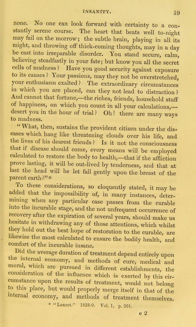 con* none. No one can look forward with certainty to a stantly serene course. The heart that beats well to-night may fail on the morrow; the subtle brain, playing in all its might, and throwing off thick-coming thoughts, may in a day be cast into irreparable disorder. You stand secure, calm, believing steadfastly in your fate; but know you all the secret cells of madness ? Have you good security against exposure to its causes ? Your passions, may they not be overstretched, your enthusiasm exalted ? The extraordinary circumstances in which you are placed, can they not lead to distraction ? And cannot that fortune,—the riches, friends, household stuff of happiness, on which you count in all your calculations,-— desert you in the hour of trial ? Oh! there are many ways to madness. What, then, sustains the provident citizen under the dis- eases which hang Hke threatening clouds over his Hfe, and the hves of his dearest friends ? Is it not the consciousness that if disease should come, every means will be employed calculated to restore the body to health,—that if the affliction prove lasting, it will be out-lived by tenderness, and that at last the head will be let fall gently upon the breast of the parent earth ?^^* To these considerations, so eloquently stated, it may be added that the impossibility of, in many instances, deter- mmmg when any particular case passes from the curable mto the mcurable stage, and the not unfrequent occurrence of recovery after the expiration of several years, should make us hesitate m withdrawing any of those attentions, which whilst they hold out the best hope of restoration to the curable, are hkewise the most calculated to ensure the bodily health, and comfort of the incurable insane. Did the average duration of treatment depend entirely upon the internal economy, and methods of cure, medical and moral, which are pursued in different estabhshments, the consideration of the influence which is exerted by this cir- cumstance upon the results of treatment, would not belong to this place, but would properly merge itself in that of the internal economy, and methods of treatment themselves. * Lancet, 1838-9. Vol.1, p. 201.