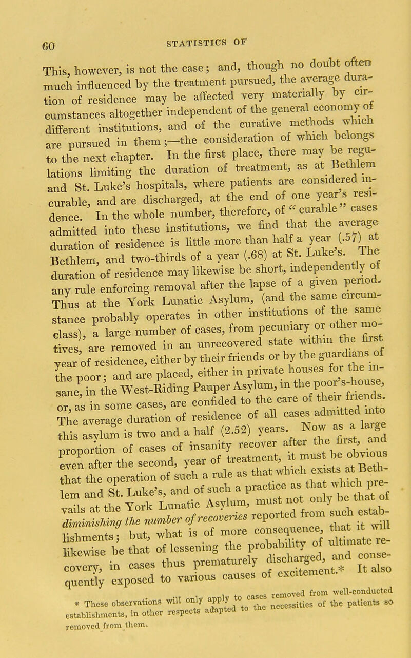 This, however, is not the case; and, though no douht often mueh influenced by the treatment pursued, the average dura- tion of residence may be affected very materially by cir- cumstances altogether independent of the genera economy of different institutions, and of the curative methods which are pursued in them ;-the consideration of which belongs to the next chapter. In the first place, there may be regu- lations limiting the duration of treatment, as at Bethl m and St. Luke's hospitals, where patients are considered in- curable, and are discharged, at the end of one year's resi- dence. In the whole number, therefore, of curable cases admitted into these institutions, we find that the average duration of residence is Me more than half a year .57)at Bethtem, and two-thirds of a year (.68) at St. Luke s. The toation of residence may hkewise be short, independently of arrule enforcing removal after the hipse of a given period. tZs at the Yofk Lunatic Asylum, (and the same circum- rt^: e probably operates in otlier institutions o the s^re class) a large number of cases, from pecuniary or other mo tl s are removed in an unrecovered state within the first ye!r of residence, either by their friends or by the g-rdmns °f Se poor; and ai-e placed, either in private houses for the in- sane in the West-Biding Pauper Asylum, in the poor'sJiouse, oH'sTn some cases, are confided to the care of their friends^ The average duration of residence of aU cases admitted into S a:;Lm is two and a half (2.52) years. Now as a proporLn of cases of -amty -ov^^^ t mubvirus even after the second, //^iftTa^wl ich exists atBeth- i^;t^str7.^-^:::::afrom^ lishmentsf but, what is of more consequence *atj^^ likewise be that of lessening the Probabdity o£ ^^'^^j; covery, in cases thus ^^'l^f^Sme'nt * It also quently exposed to various causes of excitemen ases removed from well-conducted * These observations will only '^PPly ^° necessities of the patients so establishments, in other respects adapted to removed from them.
