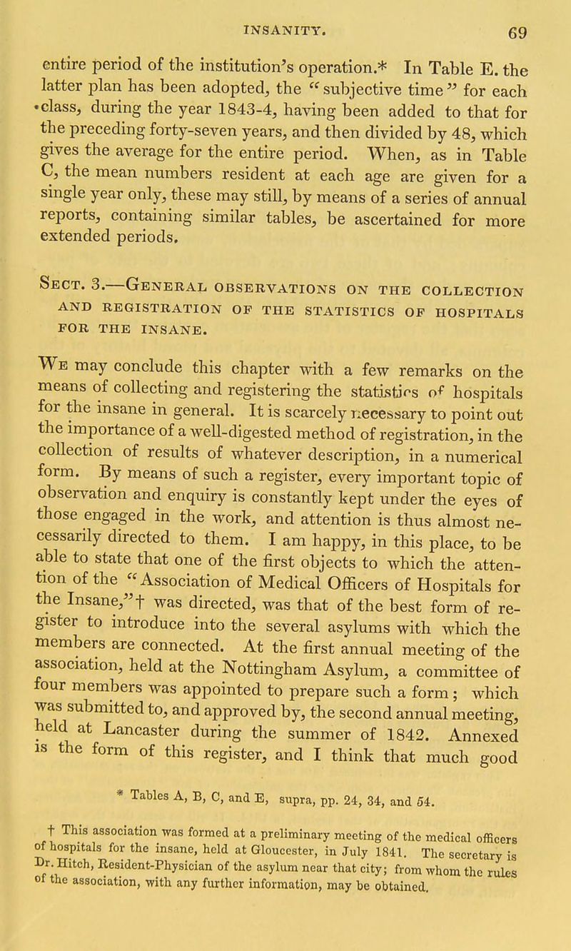 entire period of the institution's operation.* In Table E. the latter plan has been adopted, the subjective time for each • class, during the year 1843-4, having been added to that for the preceding forty-seven years, and then divided by 48, which gives the average for the entire period. When, as in Table C, the mean numbers resident at each age are given for a single year only, these may still, by means of a series of annual reports, containing similar tables, be ascertained for more extended periods. Sect. 3.—General observations on the collection AND registration OF THE STATISTICS OF HOSPITALS FOR THE INSANE. We may conclude this chapter with a few remarks on the means of collecting and registering the statistJ^s hospitals for the insane in general. It is scarcely necessary to point out the importance of a well-digested method of registration, in the collection of results of whatever description, in a numerical form. By means of such a register, every important topic of observation and enquiry is constantly kept under the eyes of those engaged in the work, and attention is thus almost ne- cessarily directed to them. I am happy, in this place, to be able to state that one of the first objects to which the atten- tion of the Association of Medical Officers of Hospitals for the Insane,''t was directed, was that of the best form of re- gister to introduce into the several asylums with which the members are connected. At the first annual meeting of the association, held at the Nottingham Asylum, a committee of four members was appointed to prepare such a form; which was submitted to, and approved by, the second annual meeting, held at Lancaster during the summer of 1842. Annexed IS the form of this register, and I think that much good * Tables A, B, C, and E, supra, pp. 24, 34, and 54. t This association was formed at a preliminary meeting of the medical officers of hospitals for the insane, held at Gloucester, in July 1841. The secretary is Dr. Hitch, Resident-Physician of the asylum near that city; from whom the rules of the association, with any further information, may be obtained.