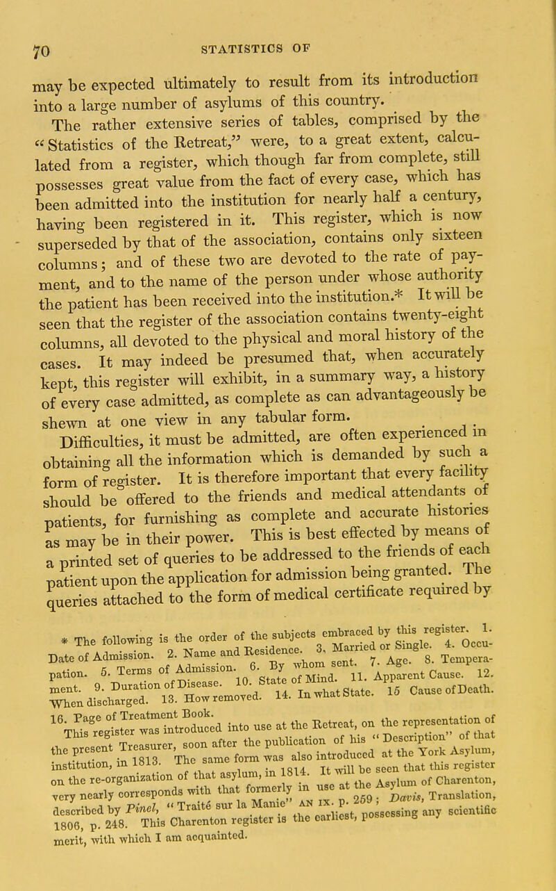 may be expected ultimately to result from its introduction into a large number of asylums of this country. The rather extensive series of tables, comprised by the «Statistics of the Retreat, were, to a great extent, calcu- lated from a register, which though far from complete, stiU possesses great value from the fact of every case, which has been admitted into the institution for nearly haH a century, having been registered in it. This register, which is now superseded by that of the association, contains only sixteen columns; and of these two are devoted to the rate of pay- ment, and to the name of the person under whose authority the patient has been received into the institution.* It will be seen that the register of the association contains twent)-eight columns, aU devoted to the physical and moral history of the cases. It may indeed be presumed that, when accurately kept, this register will exhibit, in a summary way, a history of every case admitted, as complete as can advantageously be shewn at one view in any tabular form. _ _ Difficulties, it must be admitted, are often experienced m obtaining all the information which is demanded by such a form of register. It is therefore important that every facihty should be offered to the friends and medical attendants ot patients, for furnishing as complete and accurate histories as may be in their power. This is best effected by means o a printed set of queries to be addressed to the friends of each patient upon the apphcation for admission being granted. 1 he queries attached to the form of medical certificate required by * The fencing is the orde. -hjects^-^^^^^^ Z^Tol Date of Admission. 2. Name and E.es.dence J, Ma-ed or g ^ pation. 5. Terms of Adm.ss.on 6. By v^^^^^^^^ ^ent. ^-^f-;3^^^^::\^j;^^ Z cause of Death. When discharged. 13. ilow remoYeu. '%hi:?egtt~lo^^^^^ into use at the Eetreat, on the representation of This registerj the publication of his « Descnption of that the present T'^^^^^'^^^' ^^ introduced at the York Asylum, institution, m 1813. ine same lo ^^^.^ register on the re-organization of that asylum, in 8U. ^^^^^ ^ Charenton, .ery nearly corresponds with that formerly m use at the Asj^^un described hyPm.?, « Traite sur la Manie ^^^^ f ^ f g scientific 1806, p. 248. This Charenton register is the earliest, poss b merit, -with which I am acquainted.