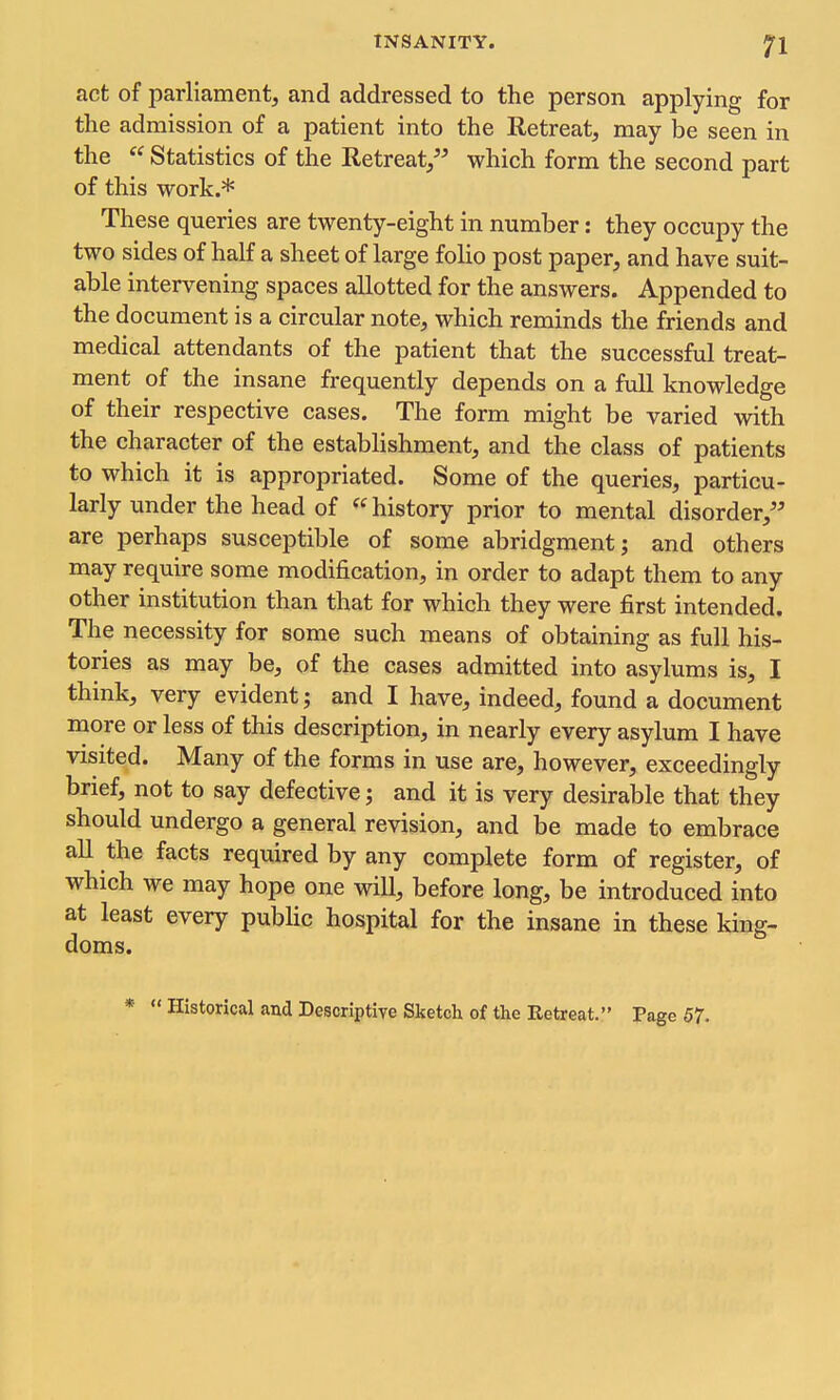 act of parliament, and addressed to the person applying for the admission of a patient into the Retreat, may be seen in the Statistics of the Retreat, which form the second part of this work.* These queries are twenty-eight in number: they occupy the two sides of half a sheet of large folio post paper, and have suit- able intervening spaces allotted for the answers. Appended to the document is a circular note, which reminds the friends and medical attendants of the patient that the successful treat- ment of the insane frequently depends on a full knowledge of their respective cases. The form might be varied with the character of the estabhshment, and the class of patients to which it is appropriated. Some of the queries, particu- larly under the head of history prior to mental disorder, are perhaps susceptible of some abridgment; and others may require some modification, in order to adapt them to any other institution than that for which they were first intended. The necessity for some such means of obtaining as full his- tories as may be, of the cases admitted into asylums is, I think, very evident; and I have, indeed, found a document more or less of this description, in nearly every asylum I have visited. Many of the forms in use are, however, exceedingly brief, not to say defective; and it is very desirable that they should undergo a general revision, and be made to embrace all the facts required by any complete form of register, of which we may hope one will, before long, be introduced into at least every pubUc hospital for the insane in these king- doms. * Historical and Descriptive Sketch of the Retreat. Page 57.