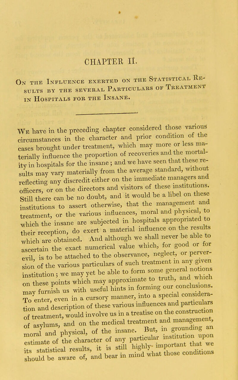 CHAPTER II. On the Influence exerted on the Statistical Re- sults BY THE several PARTICULARS OF TREATMENT IN Hospitals for the Insane. We have in the preceding chapter considered those various circumstances in the character and prior condition of the cases brought under treatment, which may more or less ma- terially influence the proportion of recoveries and the mortal- ity in hospitals for the insane; and we have seen that these re- sults may vary materially from the average standard, without reflecting any discredit either on the immediate managers and officers or on the directors and visitors of these mstitutions. StiU tLe can be no doubt, and it would be a hbel on these institutions to assert otherwise, that the management and treatment, or the various influences, moral and physical to ^hichthe insane are subjected in hospitals appropriated to Their reception, do exert a material influence on the results 1 h irobtalned. And although we shall never be able to Tscertain the exact numerical value which, for good or for evil is to be attached to the observance, neglect, or perv^er- Ton of the various particulars of such treatment m any given ^sUt^tion; we may'yet be able to form ^^^^^^^^ on these points which may approximate to truth, and ^^ hlcn Tav furnFsh us with useful hints in forming our conclusions. ?o enter, even in a cursory manner, into a special considera- L and description of these various influences and partic^ars !f treatment, would involve us in a treatise on the construction o asylums, and on the medical treatment and management l ld nhvsical of the insane. But, m grounding an nioral and physical ot ^^^^^^ institution upon estimate of the character ot a y p .^^ ^ant that we l^t:r^:'J^ win mifd Idiat those conditions