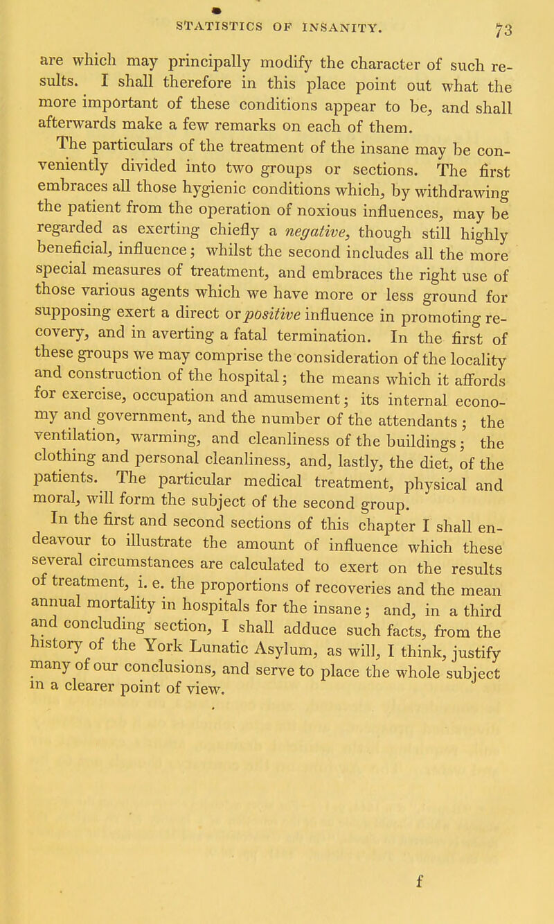 are which may principally modify the character of such re- sults. I shall therefore in this place point out what the more important of these conditions appear to be, and shall afterwards make a few remarks on each of them. The particulars of the treatment of the insane may be con- veniently divided into two groups or sections. The first embraces all those hygienic conditions which, by withdrawing the patient from the operation of noxious influences, may be regarded as exerting chiefly a negative, though still highly beneficial, influence; whilst the second includes all the more special measures of treatment, and embraces the right use of those various agents which we have more or less ground for supposing exert a direct or positive influence in promoting re- covery, and in averting a fatal termination. In the first of these groups we may comprise the consideration of the locality and construction of the hospital; the means which it affords for exercise, occupation and amusement; its internal econo- my and government, and the number of the attendants ; the ventilation, warming, and cleanliness of the buildings; the clothing and personal cleanliness, and, lastly, the diet, of the patients. The particular medical treatment, physical and moral, will form the subject of the second group. In the first and second sections of this chapter I shall en- deavour to illustrate the amount of influence which these several circumstances are calculated to exert on the results of treatment, i. e. the proportions of recoveries and the mean annual mortahty in hospitals for the insane; and, in a third and concludmg section, I shall adduce such facts, from the history of the York Lunatic Asylum, as will, I think, justify many of our conclusions, and serve to place the whole subject in a clearer point of view. f