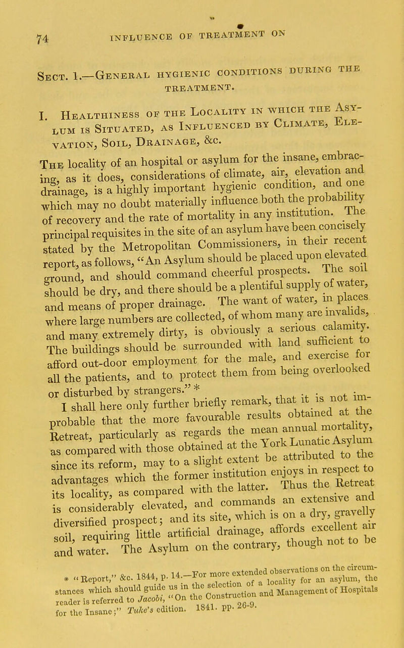 Sect. I.-Genebal hygienic conditions during the treatment. I Healthiness of the Locality in which the Asy- lum IS Situated, as Influenced by Climate, Ele- vation, Soil, Drainage, &c. The locality of an hospital or asylum for the insane, embrac- ing, as it does, considerations of climate, f^'^^^iy'f^ dilinage, is a highly important hygienic condition, and one which may no doubt materially influence both the probability of recovery and the rate of mortality in any institution, ihe principal requisites in the site of an asylum have been concisely stated by the Metropolitan Commissioners, m their recent eport, alfoUows, An Asylum should be placed upon eleva ed ground, and should command cheerful prospects. The soil fhould be dry, and there should be a plentiful supply of water, and me ns of proper drainage. The want of water, m traces where large numbers are collected, of whom many are invalids. Id many%xtremely dirty, is o^sly a The buildings should be surrounded with land sufficient to afford out-door employment for the male, and exercise foi aU the patients, and to protect them from being overlooked or disturbed by strangers. * . ^^ , not im- I shall here only further briefly remark that t is not im pvobable that the more favourable results oU.^edJ^ Retreat, particularly as regards ^^^^^T^^!, as compared with those obtaine ^^^^^^^ since its reform, may to a shght extern u __„„ect to advantages which the ^o.r^^^^^'^ 'Zs ITCI its locality, as compared with the latter i ■ is considerahly elevated, and commands an ^''t^'^'™ diversified prospect; and its site, which is on a diy, gravelly fXrequiring Uttle artificial drainage, affords eKceUent air a^Zer The Asylum on the contrary, though not to be for the InsaneTulce's edition. 1841. PP- 26-J.
