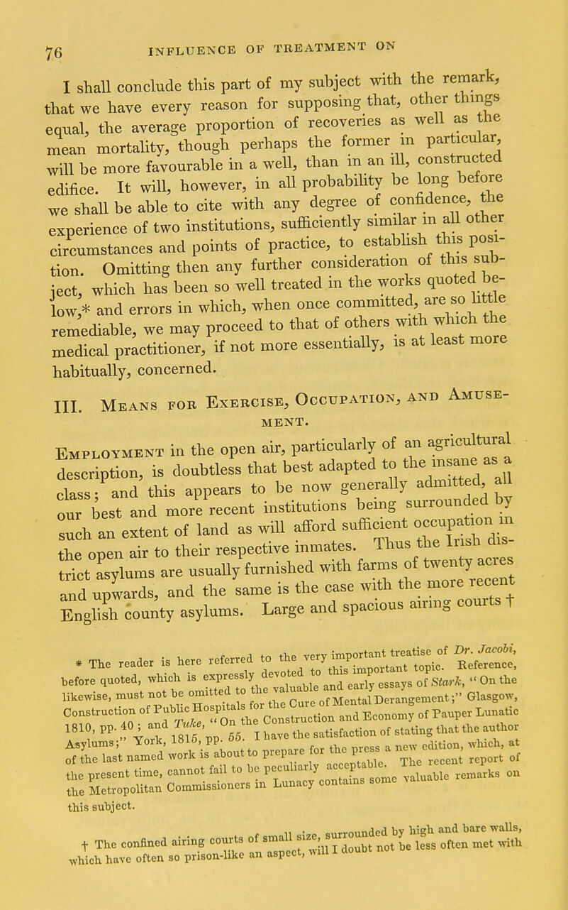 I shall conclude this part of my subject with the remark, that we have every reason for supposing that, other things equal, the average proportion of recoveries as well as tne mean mortality, though perhaps the former m particular will be more favourable in a well, than m an ill, constructed edifice. It will, however, in all probabihty be long before we shall be able to cite with any degree of confidence, the experience of two institutions, sufficiently similar m all other circumstances and points of practice, to estabhsh this posi- tion. Omitting then any further consideration of this sub- ject, which has been so well treated in the works quoted be- low,* and errors in which, when once committed, are so little remediable, we may proceed to that of others -^h which t^^^^ medical practitioner, if not more essentially, is at least more habitually, concerned. III. Means fob Exercise, Occupation, and Amuse- MBNT. Employment in the open air, particularly of an agr.cuVtural description, is doubtless that best adapted to 'he -s^e as a class; and this appears to be now generally admitted aU our best and more recent institutions being surrounded by h an extent of land as wiU afford -fierent occupat-n m tlie open air to their respective inmates. Thus the Irish dis trilt asylums are usually furnished with farms of twenty acres aTd upwards, and the same is the case with the more recent Enghsh county asylums. Large and spacious airmg courts t . The reader i, here referred to *. J;::!''' 'Si^^t before lueted, whieh is ^^^ Ukewise, »»« no. be omitted .. ^'^l^ X ^uIb^J.^....^^ f Gla-B-, Asylums; xotk., iolo, i>\j. edition, -which, at of ihe last named work is about to prepare or ^^^^ Vrcssj' new the present time, cannot fail to be P-^^^^^'^^^f^f,^^^^^ remarks on the Metropolitan Commissioners m Lunacy contams some this subject. which have often so prison-like an aspect, wiu