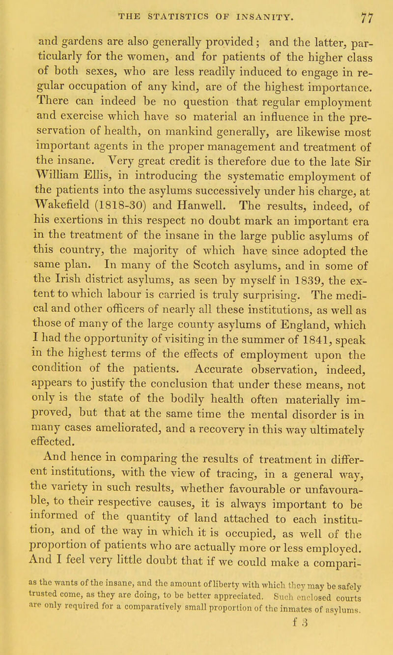 and gardens are also generally provided; and the latter, par- ticularly for the women, and for patients of the higher class of both sexes, who are less readily induced to engage in re- gular occupation of any kind, are of the highest importance. There can indeed be no question that regular employment and exercise which have so material an influence in the pre- servation of health, on mankind generally, are likewise most important agents in the proper management and treatment of the insane. Very great credit is therefore due to the late Sir William Ellis, in introducing the systematic employment of the patients into the asylums successively under his charge, at Wakefield (1818-30) and Hanwell. The results, indeed, of his exertions in this respect no doubt mark an important era in the treatment of the insane in the large public asylums of this country, the majority of which have since adopted the same plan. In many of the Scotch asylums, and in some of the Irish district asylums, as seen by myself in 1839, the ex- tent to Avhich labour is carried is truly surprising. The medi- cal and other officers of nearly all these institutions, as well as those of many of the large county asylums of England, which I had the opportunity of visiting in the summer of 1841, speak in the highest terms of the effects of employment upon the condition of the patients. Accurate observation, indeed, appears to justify the conclusion that under these means, not only is the state of the bodily health often materially im- proved, but that at the same time the mental disorder is in many cases ameliorated, and a recovery in this way ultimately effected. And hence in comparing the results of treatment in differ- ent institutions, with the view of tracing, in a general way, the variety in such results, whether favourable or unfavoura- ble, to their respective causes, it is always important to be informed of the quantity of land attached to each institu- tion, and of the way in which it is occupied, as well of the proportion of patients who are actually more or less employed. And I feel very little doubt that if we could make a compari- as the wants of the insane, and the amount of liberty with which tlicy may be safely trusted come, as they are doing, to be better appreciated. Such enclosed courts are only required for a comparatively small proportion of the inmates of nsylums. f 3