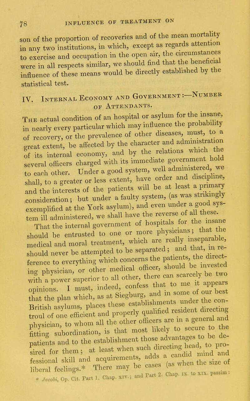 son of the proportion of recoveries and of the mean mortality in any two institutions, in which, except as regards attention to exercise and occupation in the open air, the circumstances were in all respects similar, we should find tl^^* ^he beneficial influence of these means would be directly estabhshed by the statistical test. IV. Internal Economy and Government :—Number OF Attendants. The actual condition of an hospital or asylum for the insane^ in nearly every particular which may influence the probahil.ty of recovery, or the prevalence of other diseases, must, to a great extent, be affected by the character and admimstrat.on of its interLl economy, and by the relations whrch the several ofBcers charged with its immediate government hold to each other. Under a good system, wel admims ered we s^all, to a greater or less extent, have order and discipline, Ind he inferests of the patients wiU be at least a primary consideration; but under a faulty system, (as was strikingly exemplified at the York asylum), and even under a good sys- tern i^^. administered, we shall have the reverse of aU these That the internal government of hospitals for the insane should be entrusted to one or more physicians; that the medical and moral treatment, which -/-^ly f^^' should never be attempted to be separated; and th^*' ference to everything which concerns the Pf'^'^f^^^^J^^';'^ ine physician, or other medical ofiicer, should be invested ing poy'x^' J , scarcely be two with apowersuperior to ll o bei, the.^ to me it\ppears pla w™ h, a at sWburg, and In some of our best Briti* a^ms, places these e^tabhshment^ troul of one efficient and properly qualified lesident directi nhvsician, to whom all the other officers are in a general and p tients and to the establishment Ld for them; at least hen -chj— , ni, .-tv ■ and Part 2. Chap. ix. to XIX. passim: * Jacobi, Op. Cit. Part 1. Chap. xi\., ana i
