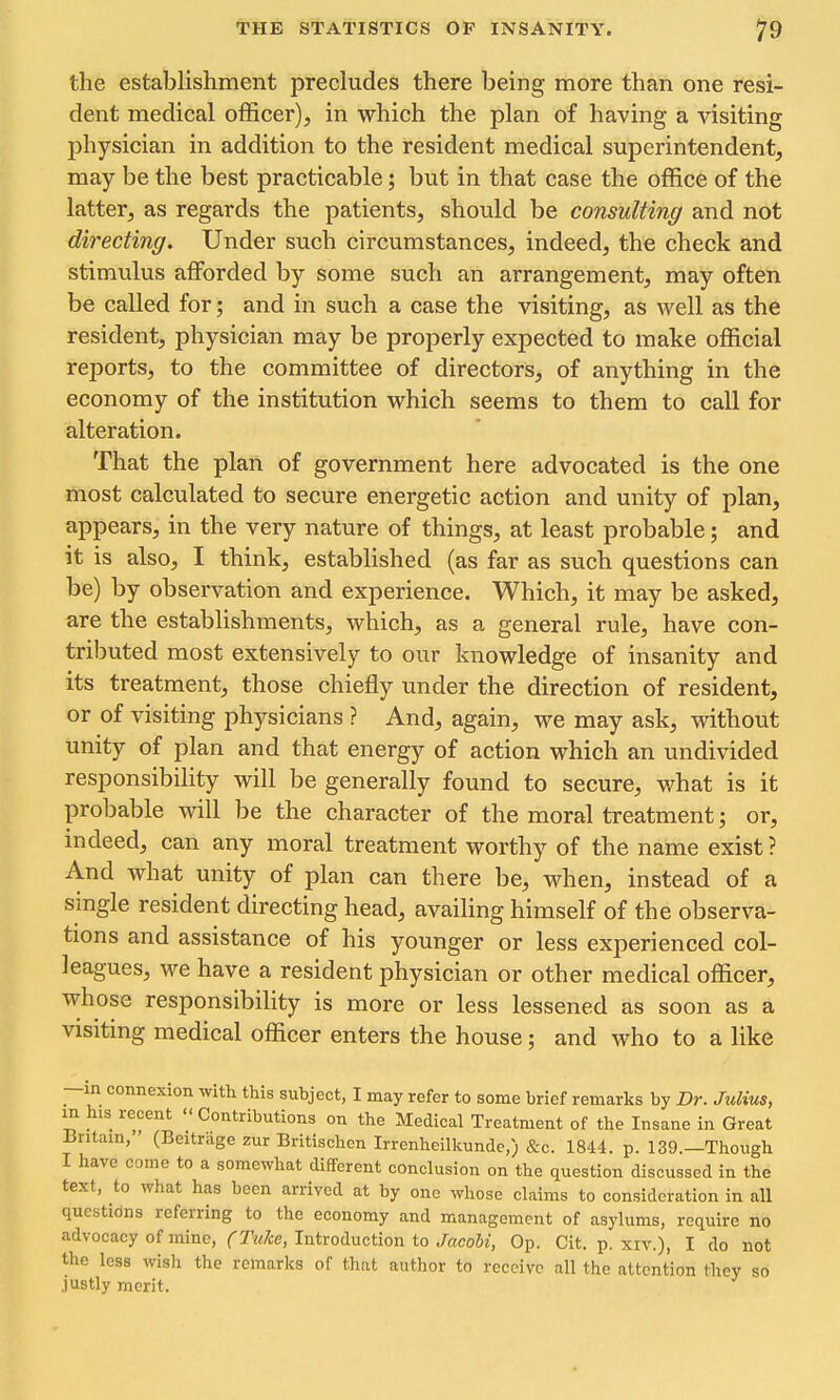 the establishment precludes there being more than one resi- dent medical officer), in which the plan of having a visiting physician in addition to the resident medical superintendent, may be the best practicable; but in that case the office of the latter, as regards the patients, should be consulting and not directing. Under such circumstances, indeed, the check and stimulus afforded by some such an arrangement, may often be called for; and in such a case the visiting, as well as the resident, physician may be properly expected to make official reports, to the committee of directors, of anything in the economy of the institution which seems to them to call for alteration. That the plan of government here advocated is the one most calculated to secure energetic action and unity of plan, appears, in the very nature of things, at least probable; and it is also, I think, established (as far as such questions can be) by observation and experience. Which, it may be asked, are the establishments, which, as a general rule, have con- tributed most extensively to our knowledge of insanity and its treatment, those chiefly under the direction of resident, or of visiting physicians ? And, again, we may ask, without unity of plan and that energy of action which an undivided responsibihty will be generally found to secure, what is it probable will be the character of the moral treatment; or, indeed, can any moral treatment worthy of the name exist ? And what unity of plan can there be, when, instead of a single resident directing head, availing himself of the observa- tions and assistance of his younger or less experienced col- leagues, we have a resident physician or other medical officer, whose responsibility is more or less lessened as soon as a visiting medical officer enters the house; and who to a like —in connexion with this subject, I may refer to some brief remarks by Dr. Julius, in his recent Contributions on the Medical Treatment of the Insane in Great Britain, (Beitrage zur Britischen Irrcnheilkundc,) &c. 1844. p. 139.—Though I have come to a somewhat different conclusion on the question discussed in the text, to what has been arrived at by one whose claims to consideration in all qnestidns referring to the economy and management of asylums, require no advocacy of mine, (Tuke, Introduction to Jacohi, Op. Cit. p. xiv.), I do not the less wish the remarks of that author to receive all the attention they so justly merit.