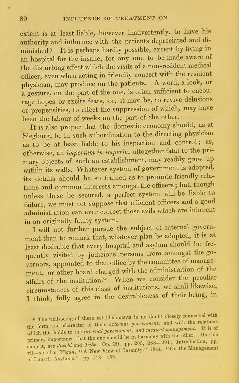 extent is at least liable, however inadvertently, to have his authority and influence with the patients depreciated and di- minished ? It is perhaps hardly possible, except by living in an hospital for the insane, for any one to be made aware of the disturbing effect which the visits of a non-resident medical officer, even when acting in friendly concert with the resident physician, may produce on the patients. A word, a look, or a gesture, on the part of the one, is often sufiicient to encou- rage hopes or excite fears, or, it may be, to revive delusions or propensities, to effect the suppression of which, may have been the labour of weeks on the part of the other. It is also proper that the domestic economy should, as at Siegburg, be in such subordination to the directing physician as to be at least liable to his inspection and control; as, otherwise, an imperium in imperio, altogether fatal to the pri- mary objects of such an establishment, may readily grow up within its walls. Whatever system of government is adopted, its details should be so framed as to promote friendly rela- tions and common interests amongst the officers; but, though unless these be secured, a perfect system will be liable to failure, we must not suppose that efficient officers and a good administration can ever correct those evils which are inherent in an originally faulty system. I will not further pursue the subject of internal govern- ment than to remark that, whatever plan be adopted, it is at least desirable that every hospital and asylum should be fre- quently visited by judicious persons from amongst the go- vernors, appointed to that office by the committee of manage- ment, or other board charged with the administration of the affairs of the institution.* When we consider the pecuHar circumstances of this class of institutions, we shall likewise, I think, fully agree in the desirableness of their bemg, in « The well-being of these establishments is no doubt closely connected with the form and character of their external government, and with the relations which this holds to the internal government, and medieal ma^iagemm . It is of Trimarv importance that the one should be in harmony with the other. On this ITect se .W.-and 7Wc., Op. Cit. pp.203. 288-291; Introduction, pp v^-T; also Wiga.., « A New View of Insanity. 1844. On the Management of Lunatic Asylums. VV- 448—459.