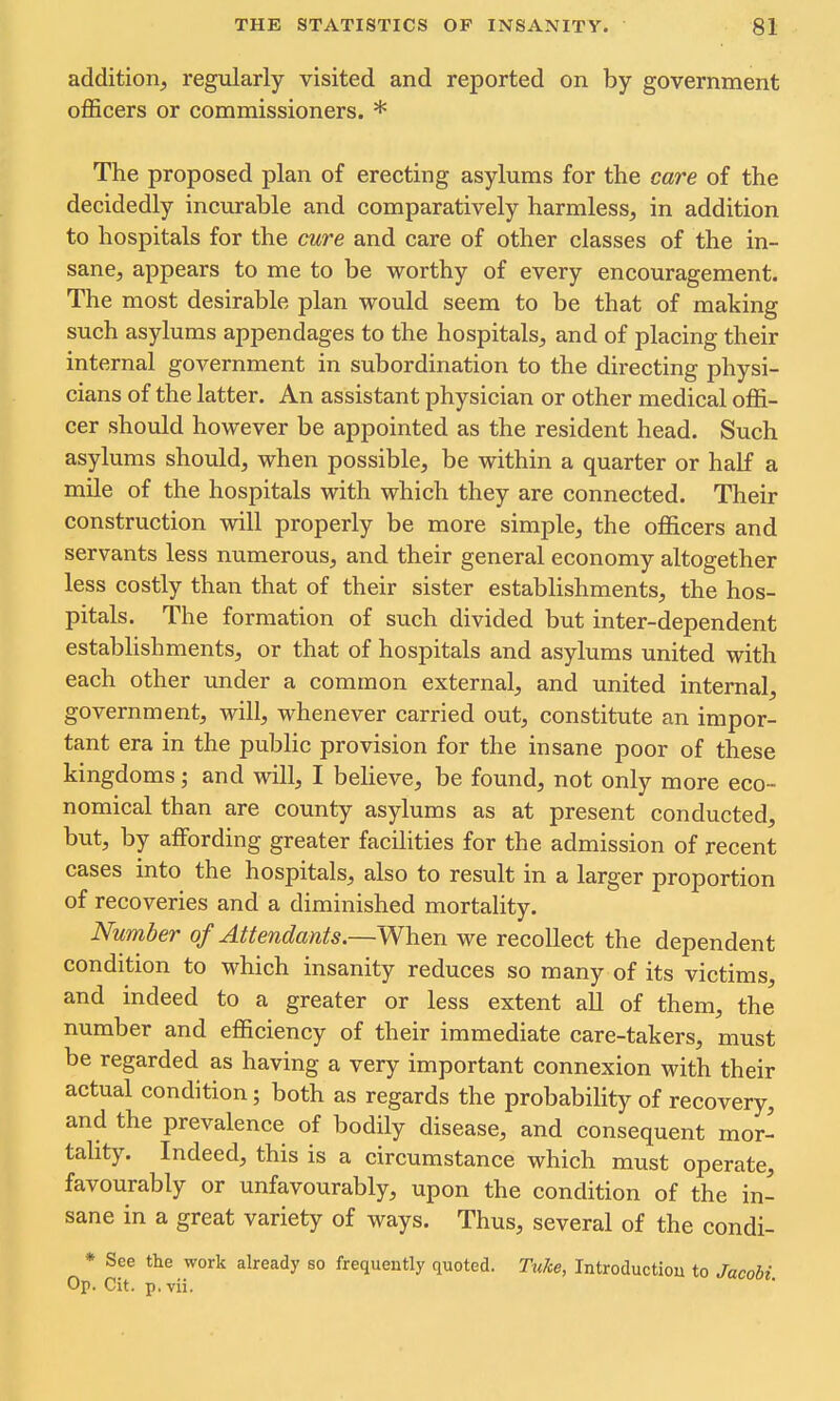 addition^ regxilarly visited and reported on by government officers or commissioners. * The proposed plan of erecting asylums for the care of the decidedly incurable and comparatively harmless, in addition to hospitals for the cure and care of other classes of the in- sane, appears to me to be worthy of every encouragement. The most desirable plan would seem to be that of making such asylums appendages to the hospitals, and of placing their internal government in subordination to the directing physi- cians of the latter. An assistant physician or other medical offi- cer should however be appointed as the resident head. Such asylums should, when possible, be within a quarter or half a mile of the hospitals with which they are connected. Their construction will properly be more simple, the officers and servants less numerous, and their general economy altogether less costly than that of their sister establishments, the hos- pitals. The formation of such divided but inter-dependent estabhshments, or that of hospitals and asylums united with each other tmder a common external, and united internal, government, will, whenever carried out, constitute an impor- tant era in the public provision for the insane poor of these kingdoms \ and will, I believe, be found, not only more eco- nomical than are county asylums as at present conducted, but, by affording greater facihties for the admission of recent cases into the hospitals, also to result in a larger proportion of recoveries and a diminished mortality. Number of Attendants.—When we recollect the dependent condition to which insanity reduces so many of its victims, and indeed to a greater or less extent all of them, the number and efficiency of their immediate care-takers, must be regarded as having a very important connexion with their actual condition; both as regards the probability of recovery, and the prevalence of bodily disease, and consequent mor- tality. Indeed, this is a circumstance which must operate, favourably or unfavourably, upon the condition of the in- sane in a great variety of ways. Thus, several of the condi- * See the work already so frequently quoted. TuJce, Introductiou to Jacobi Op. Cit. p, vii.