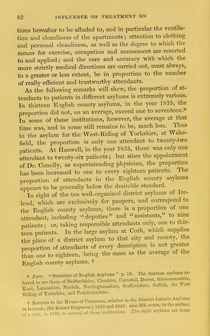 tions hereafter to be alluded to, and in particular the ventila- tion and cleanliness of the apartments; attention to clothing and personal cleanliness, as well as the degree to which the means for exercise, occupation and amusement are resorted to and applied; and the care and accuracy with which the more strictly medical directions are carried out, must always, to a greater or less extent, be in proportion to the number of really efi&cient and trustworthy attendants. As the following remarks will shew, the proportion of at- tendants to patients in different asylums is extremely various. In thirteen English county asylums, in the year 1835, the proportion did not, on an average, exceed one to seventeen.* In some of these institutions, however, the average at that time was, and in some still remains to be, much less. Thus in the asylum for the West-Riding of Yorkshire, at Wake- field, the proportion is only one attendant to twenty-two patients. At Hanwell, in the year 1835, there was only one attendant to twenty-six patients; but since the appointment of Dr. ConoUy, as superintending physician, the proportion has been increased to one to every eighteen patients. The proportion of attendants in the English county asylums appears to be generally below the desirable standard. In eight of the ten well-organized district asylums of Ire- lend, which are exclusively for paupers, and correspond to the Enghsh county asylums, there is a proportion of one attendant, including deputies and assistants, to nine patients; or, taking responsible attendants only, one to thir- teen patients. In the large asylum at Cork, which supplies the place of a district asylum to that city and county, the proportion of attendants of every description is not greater than one to eighteen, being the same as the average of the English county asylums, t * Farr. Statistics of English Asylums p. 18. The thirteen asylums re- ferred to are those of Bedfordshire, Cheshire. Corn^vall, Dorset Gloucestershire Kent. Lancashire, Norfolk. Nottinghamshire, Staffordshire, Suffolk, the West Riding of Yorkshire, and Pembrokeshire. + Returns to the House of Commons, relative to the District Lunatic Asylums inLw'i Robert Ferguson.) 1830 and 1840 : also MS. notes by the author ofa visU. In 1839, to several of these institutions. The eight asylums arc those