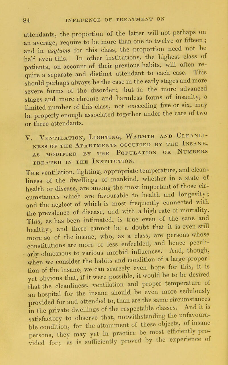 attendants, the proportion of the latter will not perhaps on an average, require to be more than one to twelve or fifteen ; and in asylums for this class, the proportion need not be half even this. In other institutions, the highest class of patients, on account of their previous habits, will often re- quire a separate and distinct attendant to each case. This should perhaps always be the case in the early stages and more severe forms of the disorder; but in the more advanced stages and more chronic and harmless forms of insanity, a limited number of this class, not exceeding five or six, may be properly enough associated together under the care of two or three attendants. V. Ventilation, Lighting, Warmth and Cleanli- ness OF THE Apartments occupied by the Insane, AS MODIFIED BY THE POPULATION OR NuMBERS TREATED IN THE INSTITUTION. The ventilation, hghting, appropriate temperature, and clean- liness of the dwellings of mankind, whether in a state of health or disease, are among the most important of those cir- cumstances which are favourable to health and longevity; and the neglect of which is most frequently connected with the prevalence of disease, and with a high rate of mortality. This, as has been intimated, is true even of the sane and healthy; and there cannot be a doubt that it is even still more so of the insane, who, as a class, are persons whose constitutions are more or less enfeebled, and hence peculi- - arly obnoxious to various morbid influences. And, though, when we consider the habits and condition of a large propor- tion of the insane, we can scarcely even hope for this, it is yet obvious that, if it were possible, it would be to be desired that the cleanhness, ventilation and proper temperature of an hospital for the insane should be even more sedulously provided for and attended to, than are the same circumstances in the private dwellings of the respectable classes. And it is satisfactory to observe that, notwithstanding the unfavoura- ble condition, for the attainment of these objects, of insane persons, they may yet in practice be most efficiently pro- vided for; as is sufficiently proved by the experience of