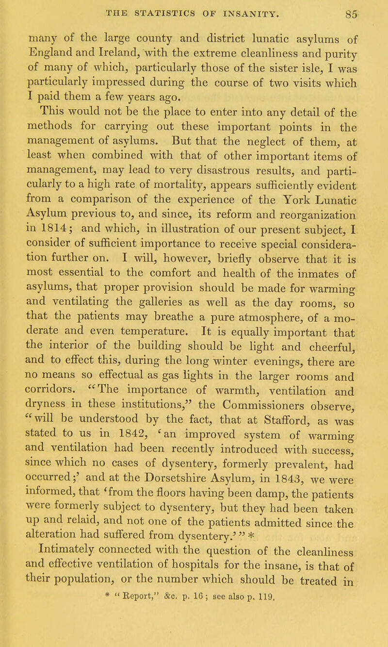 many of the large county and district lunatic asylums of England and Ireland, with the extreme cleanliness and purity of many of which, particularly those of the sister isle, I was particularly impressed during the course of two visits which I paid them a few years ago. This would not be the place to enter into any detail of the methods for carrying out these important points in the management of asylums. But that the neglect of them, at least when combined with that of other important items of management, may lead to very disastrous results, and parti- cularly to a high rate of mortality, appears sufficiently evident from a comparison of the experience of the York Lunatic Asylum previous to, and since, its reform and reorganization in 1814 J and which, in illustration of our present subject, I consider of sufficient importance to receive special considera- tion further on. I will, however, briefly observe that it is most essential to the comfort and health of the inmates of asylums, that proper provision should be made for warming and ventilating the galleries as well as the day rooms, so that the patients may breathe a pure atmosphere, of a mo- derate and even temperature. It is equally important that the interior of the building should be light and cheerful, and to effect this, during the long winter evenings, there are no means so effectual as gas lights in the larger rooms and corridors. The importance of warmth, ventilation and dryness in these institutions, the Commissioners observe, will be understood by the fact, that at Stafford, as was stated to us in 1842, ^an improved system of warming and ventilation had been recently introduced with success, since which no cases of dysentery, formerly prevalent, had occurred;' and at the Dorsetshire Asylum, in 1843, we were informed, that 'from the floors having been damp, the patients were formerly subject to dysentery, but they had been taken up and relaid, and not one of the patients admitted since the alteration had suffered from dysentery.' * Intimately connected with the question of the cleanliness and effective ventilation of hospitals for the insane, is that of their population, or the number which should be treated in * Report, &c. p. 16 ; see also p. 119.