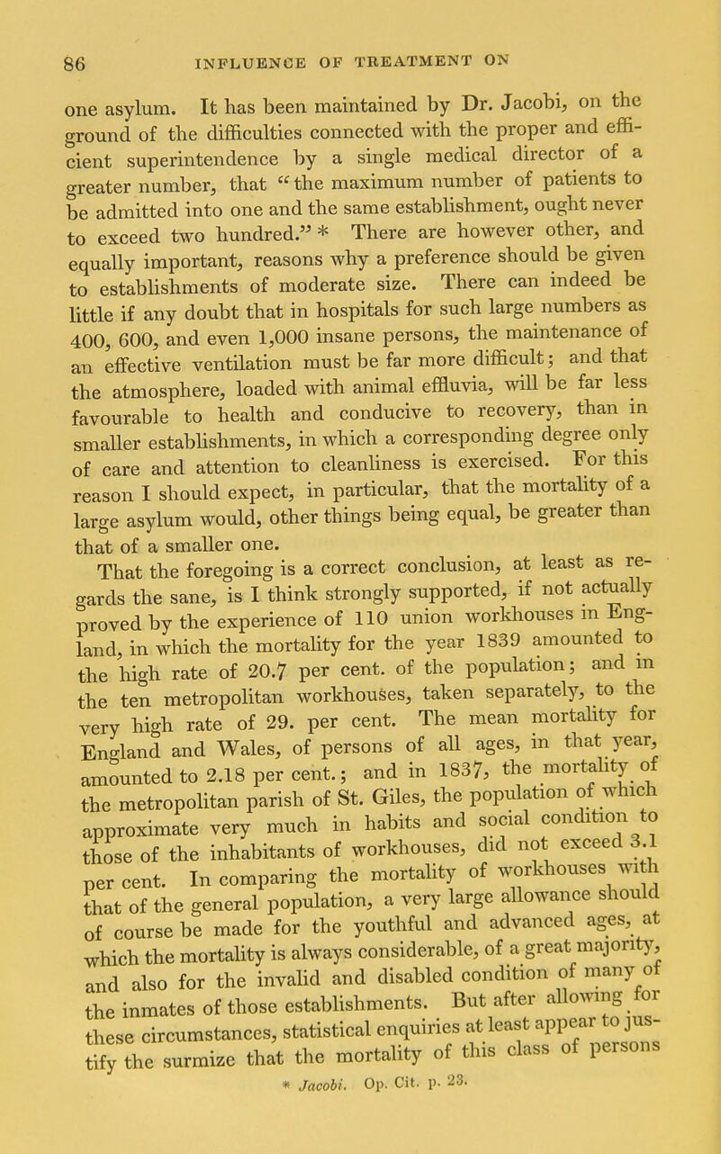 one asylum. It has been maintained by Dr. Jacobi, on the ground of the difficulties connected with the proper and effi- cient superintendence by a single medical director of a greater number, that the maximum number of patients to be admitted into one and the same establishment, ought never to exceed two hundred. * There are hoAvever other, and equally important, reasons why a preference should be given to establishments of moderate size. There can indeed be little if any doubt that in hospitals for such large numbers as 400, 600, and even 1,000 insane persons, the maintenance of an effective ventilation must be far more difficult; and that the atmosphere, loaded with animal effluvia, will be far less favourable to health and conducive to recovery, than in smaUer estabhshments, in which a corresponding degree only of care and attention to cleanliness is exercised. For this reason I should expect, in particular, that the mortality of a large asylum would, other things being equal, be greater than that of a smaller one. That the foregoing is a correct conclusion, at least as re- gards the sane, is I think strongly supported, if not actually proved by the experience of 110 union workhouses m Eng- land, in which the mortality for the year 1839 amounted to the high rate of 20.7 per cent, of the population; and m the ten metropolitan workhouses, taken separately, to the very high rate of 29. per cent. The mean mortahty for England and Wales, of persons of all ages, in that year, amounted to 2.18 per cent.; and in 1837, the mortality of the metropolitan parish of St. Giles, the population of which approximate very much in habits and social condition to those of the inhabitants of workhouses, did not exceed 3 1 percent. In comparing the mortality of workhouses wih that of the general population, a very large allowance should of course be made for the youthful and advanced ages, at which the mortality is always considerable, of a great majont)^, and also for the invalid and disabled condition of many ot the inmates of those estabhshments. But after allowing for these circumstances, statistical enquiries at least appear to jus- Sy the surmize that the mortality of this class of persons * Jacobi. Op. Cit. p. 23.