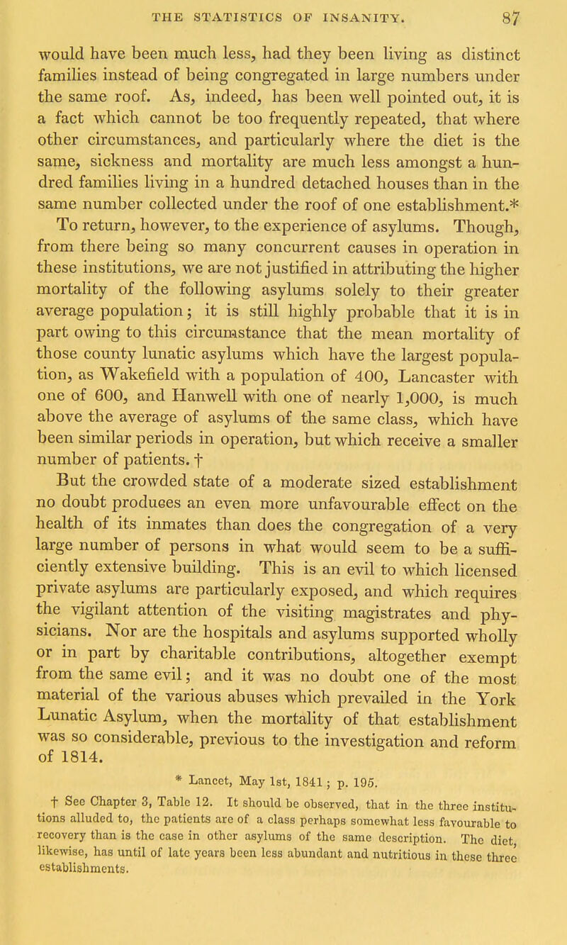 would have been much less, had they been living as distinct families instead of being congregated in large numbers under the same roof. As, indeed, has been well pointed out, it is a fact which cannot be too frequently repeated, that where other circumstances, and particularly where the diet is the same, sickness and mortality are much less amongst a hun- dred families living in a hundred detached houses than in the same number collected under the roof of one establishment.* To return, however, to the experience of asylums. Though, from there being so many concurrent causes in operation in these institutions, we are not justified in attributing the higher mortality of the following asylums solely to their greater average population; it is still highly probable that it is in part owing to this circumstance that the mean mortality of those county lunatic asylums which have the largest popula- tion, as Wakefield with a population of 400, Lancaster with one of 600, and Hanwell with one of nearly 1,000, is much above the average of asylums of the same class, which have been similar periods in operation, but which receive a smaller number of patients, t But the crowded state of a moderate sized establishment no doubt produces an even more unfavourable effect on the health of its inmates than does the congregation of a very large number of persons in what would seem to be a sufii- ciently extensive building. This is an evil to which licensed private asylums are particularly exposed, and which requires the vigilant attention of the visiting magistrates and phy- sicians. Nor are the hospitals and asylums supported wholly or in part by charitable contributions, altogether exempt from the same evil; and it was no doubt one of the most material of the various abuses which prevailed in the York Lunatic Asylum, when the mortality of that estabhshment was so considerable, previous to the investigation and reform of 1814. * Lancet, May 1st, 1841; p. 195. t See Chapter 3, Table 12. It should be observed, that in the three institu- tions alluded to, the patients are of a class perhaps somewhat less favourable to recovery than is the case in other asylums of the same description. The diet likewise, has until of late years been less abundant and nutritious in these three establishments.